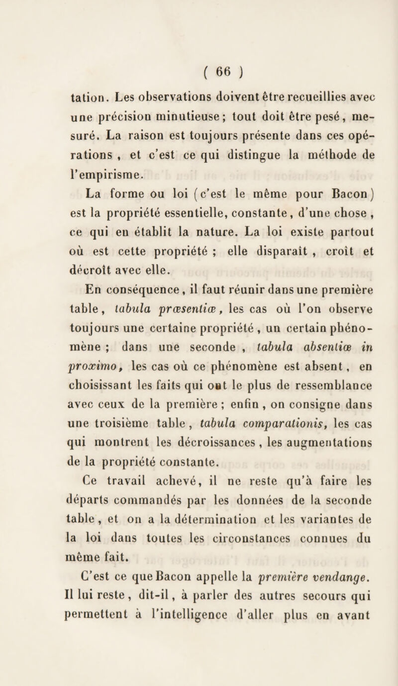 talion. Les observations doivent être recueillies avec une précisiou minutieuse; tout doit être pesé, me¬ suré. La raison est toujours présente dans ces opé¬ rations , et c’est ce qui distingue la méthode de l’empirisme. La forme ou loi (c’est le même pour Bacon) est la propriété essentielle, constante, d’une chose , ce qui eu établit la nature. La loi existe partout où est cette propriété ; elle disparait , croît et décroît avec elle. En conséquence , il faut réunir dans une première table, tabula prœscnliœ, les cas où l’on observe toujours une certaine propriété , un certain phéno¬ mène ; dans une seconde , tabula absentiœ in proximo, les cas où ce phénomène est absent, en choisissant les faits qui ont le plus de ressemblance avec ceux de la première ; enfin , on consigne dans une troisième table , tabula comparationis, les cas qui montrent les décroissances , les augmentations de la propriété constante. Ce travail achevé, il ne reste qu’à faire les départs commandés par les données de la seconde table, et on a la détermination et les variantes de la loi dans toutes les circonstances connues du même fait. C’est ce que Bacon appelle la première vendange. Il lui reste, dit-il, à parler des autres secours qui permettent à l'intelligence d’aller plus en avant