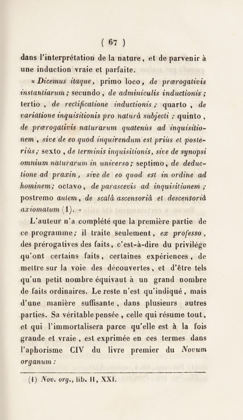 dans l'interprétation de la nature, et de parvenir à une induction vraie et parfaite. « Dicemus itaque, primo loco, de prœrogativis instantiarum ; secundo , de adminiculis inductionis ; tertio , de reclificatione inductionis ; quarto , de variatione inquisitionis pro naturâ subjecti ; quinto , de prœrogativis naturarum quatenùs ad inquisitio- nem , sive de eo quod inquirendum est priùs et poste- riüs ; sexto , de lerminis inquisitionis, sive de synopsi omnium naturarum in universo; septirao, de deduc- tione ad praxin, sive de eo quod est in ordine ad hominem ; octavo, de parascevis ad inquisitionem ; postremo autem, de scalâ ascensoriâ et descensoriâ axiomatum (1). » L’auteur n’a complété que la première partie de ce programme; il traite seulement, ex professa> des prérogatives des faits, c’est-à-dire du privilège qu’ont certains faits, certaines expériences, de mettre sur la voie des découvertes, et d'être tels qu'un petit nombre équivaut à un grand nombre de faits ordinaires. Le reste n’est qu’indiqué, mais d’une manière suffisante , dans plusieurs autres parties. Sa véritable pensée , celle qui résume tout, et qui l’immortalisera parce qu’elle est à la fois grande et vraie , est exprimée en ces termes dans l’aphorisme CiV du livre premier du Novum organum : (4) Nov. orglil>. il, XXL