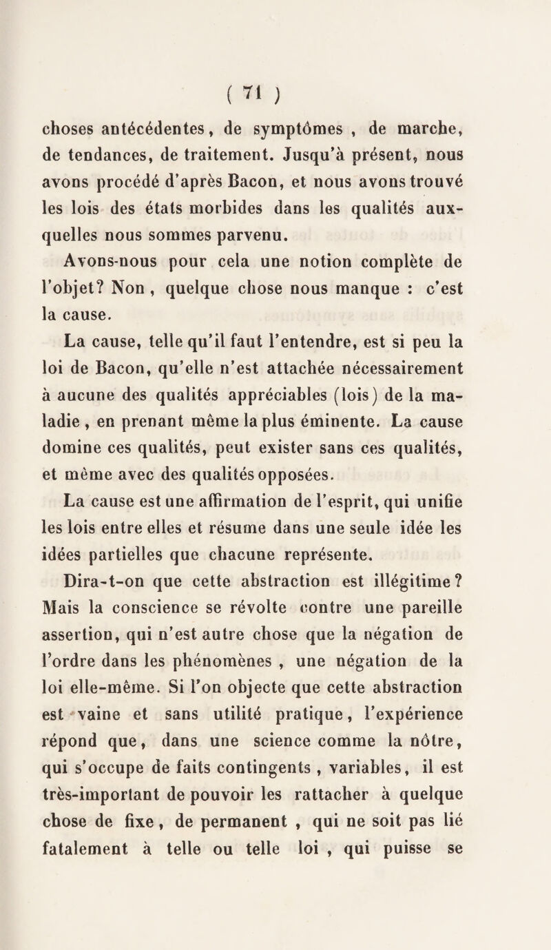 choses antécédentes, de symptômes , de marche, de tendances, de traitement. Jusqu’à présent, nous avons procédé d’après Bacon, et nous avons trouvé les lois des états morbides dans les qualités aux¬ quelles nous sommes parvenu. Avons-nous pour cela une notion complète de l’objet? Non , quelque chose nous manque : c’est la cause. La cause, telle qu’il faut l’entendre, est si peu la loi de Bacon, qu’elle n’est attachée nécessairement à aucune des qualités appréciables (lois) de la ma¬ ladie , en prenant même la plus éminente. La cause domine ces qualités, peut exister sans ces qualités, et même avec des qualités opposées. La cause est une affirmation de l’esprit, qui unifie les lois entre elles et résume dans une seule idée les idées partielles que chacune représente. Dira-t-on que cette abstraction est illégitime? Mais la conscience se révolte contre une pareille assertion, qui n’est autre chose que la négation de l’ordre dans les phénomènes , une négation de la loi elle-même. Si l’on objecte que cette abstraction est vaine et sans utilité pratique, l’expérience répond que, dans une science comme la nôtre, qui s’occupe de faits contingents , variables, il est très-imporlant de pouvoir les rattacher à quelque chose de fixe, de permanent , qui ne soit pas lié fatalement à telle ou telle loi , qui puisse se
