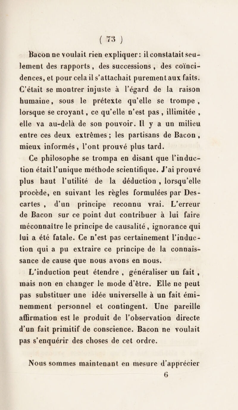 Bacon oe voulait rien expliquer: il constatait seu¬ lement des rapports, des successions , des coïnci¬ dences, et pour cela il s’attachait purement aux faits. C’était se montrer injuste à l’égard de la raison humaine, sous le prétexte qu’elle se trompe, lorsque se croyant, ce qu’elle n’est pas , illimitée , elle va au-delà de son pouvoir. Il y a un milieu entre ces deux extrêmes ; les partisans de Bacon , mieux informés, l’ont prouvé plus tard. Ce philosophe se trompa en disant que l’induc¬ tion était l’unique méthode scientifique. J’ai prouvé plus haut l’utilité de la déduction , lorsqu’elle procède, en suivant les règles formulées par Des- cartes , d’un principe reconnu vrai. L’erreur de Bacon sur ce point dut contribuer à lui faire méconnaître le principe de causalité , ignorance qui lui a été fatale. Ce n’est pas certainement l’induc¬ tion qui a pu extraire ce principe de la connais¬ sance de cause que nous avons en nous. L'induction peut étendre , généraliser un fait , mais non en changer le mode d’être. Elle ne peut pas substituer une idée universelle à un fait émi¬ nemment personnel et contingent. Une pareille affirmation est le produit de l’observation directe d’un fait primitif de conscience. Bacon ne voulait pas s’enquérir des choses de cet ordre. Nous sommes maintenant en mesure d’apprécier 6