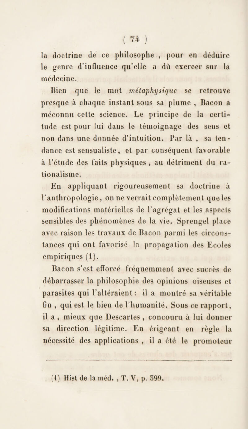 la doctrine de ce philosophe , pour en déduire le genre d’influence qu’elle a dû exercer sur la médecine. Bien que le mot métaphysique se retrouve presque à chaque instant sous sa plume , Bacon a méconnu cette science. Le principe de la certi¬ tude est pour lui dans le témoignage des sens et non dans une donnée d’intuition. Par là , sa ten¬ dance est sensualiste, et par conséquent favorable à l'étude des faits physiques , au détriment du ra¬ tionalisme. En appliquant rigoureusement sa doctrine à l’anthropologie, on ne verrait complètement que les modifications matérielles de l’agrégat et les aspects sensibles des phénomènes de la vie. Sprengel place avec raison les travaux de Bacon parmi les circons¬ tances qui ont favorisé la propagation des Ecoles empiriques (1). Bacon s’est efforcé fréquemment avec succès de débarrasser la philosophie des opinions oiseuses et parasites qui l’altéraient: il a montré sa véritable fin , qui est le bien de l’humanité. Sous ce rapport, il a , mieux que Descartes, concouru à lui donner sa direction légitime. En érigeant en règle la nécessité des applications , il a été le promoteur (1) Hist de la méd. , T. V, p. 599.