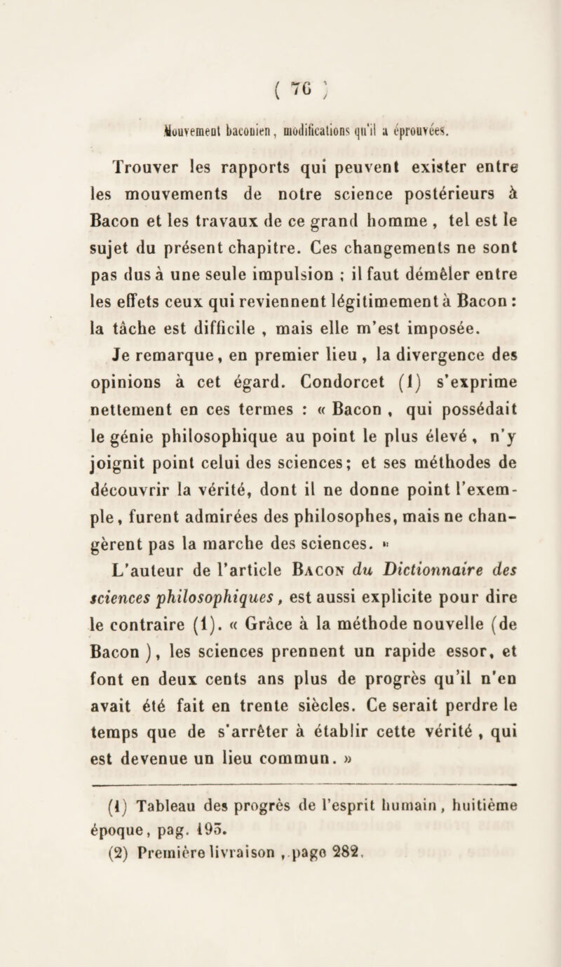 ( 70 ; Wouvemeüt baconien, modifications qu'il a éprouvées. Trouver les rapports qui peuvent exister entre les mouvements de notre science postérieurs à Bacon et les travaux de ce grand homme , tel est le sujet du présent chapitre. Ces changements ne sont pas dus à une seule impulsion ; il faut démêler entre les effets ceux qui reviennent légitimement à Bacon : la tâche est difficile , mais elle m’est imposée. Je remarque, en premier lieu , la divergence des opinions à cet égard. Condorcet (1) s’exprime nettement en ces termes : « Bacon , qui possédait le génie philosophique au point le plus élevé , n’y joignit point celui des sciences; et ses méthodes de découvrir la vérité, dont il ne donne point l’exem¬ ple , furent admirées des philosophes, mais ne chan¬ gèrent pas la marche des sciences. »• L’auteur de l’article Bacon du Dictionnaire des sciences philosophiques, est aussi explicite pour dire le contraire (1). « Grâce à la méthode nouvelle (de Bacon ), les sciences prennent un rapide essor, et font en deux cents ans plus de progrès qu’il n’en avait été fait en trente siècles. Ce serait perdre le temps que de s’arrêter à établir cette vérité , qui est devenue un lieu commun. » fl) Tableau des progrès de l’esprit humain, huitième époque, pag. 493. (2) Première livraison , page 282,