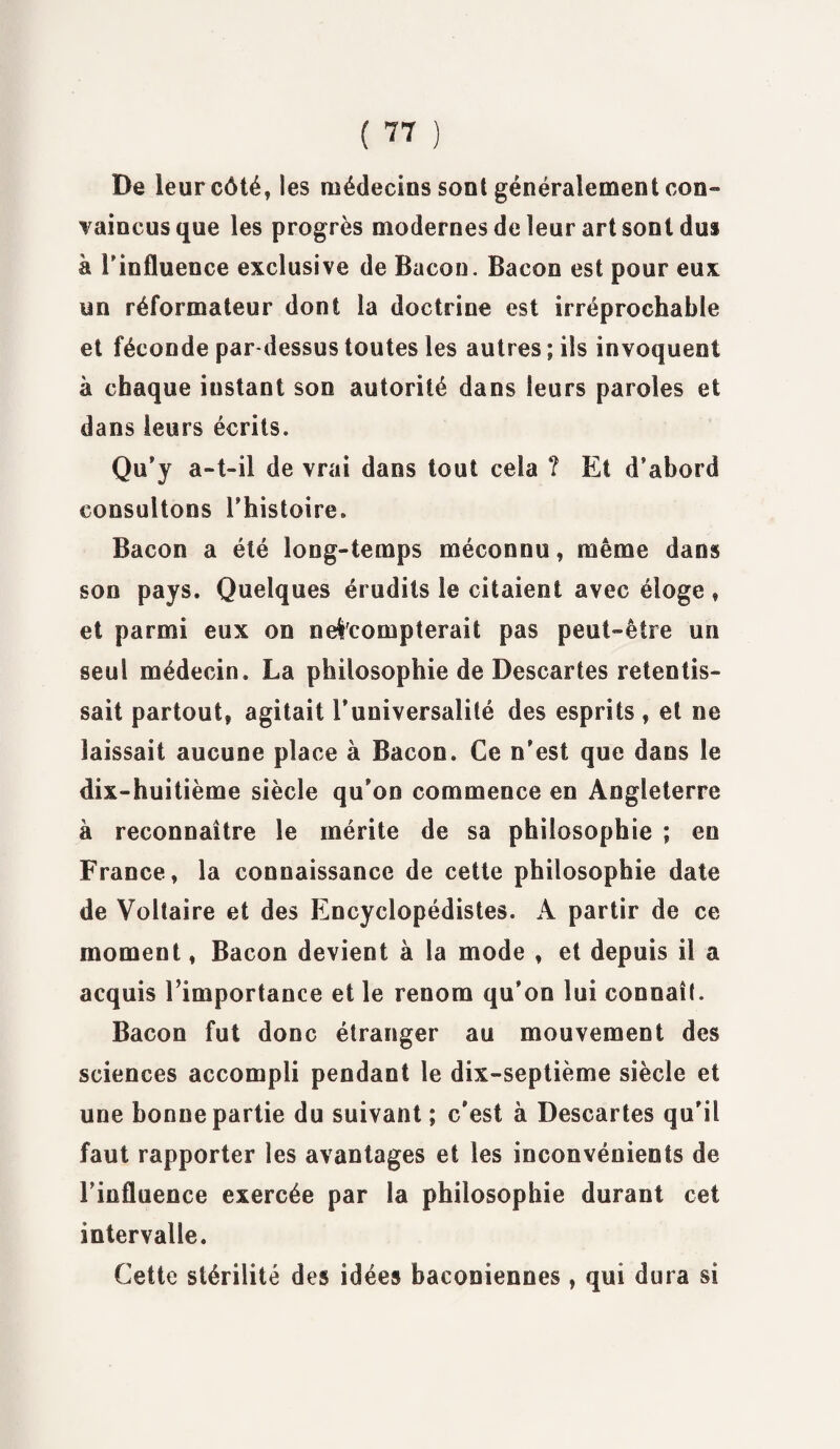 De leur côté, les médecins sont généralement con¬ vaincus que les progrès modernes de leur art sont dus à Tinfluence exclusive de Bacon. Bacon est pour eux un réformateur dont la doctrine est irréprochable et féconde par-dessus toutes les autres ; ils invoquent à chaque instant son autorité dans leurs paroles et dans leurs écrits. Qu'j a-t-il de vrai dans tout cela ? Et d’abord consultons l’histoire. Bacon a été long-temps méconnu, même dans son pays. Quelques érudits le citaient avec éloge , et parmi eux on n escompterait pas peut-être un seul médecin. La philosophie de Descartes retentis¬ sait partout, agitait l’universalité des esprits f et ne laissait aucune place à Bacon. Ce n’est que dans le dix-huitième siècle qu’on commence en Angleterre à reconnaître le mérite de sa philosophie ; en France, la connaissance de cette philosophie date de Voltaire et des Encyclopédistes. A partir de ce moment, Bacon devient à la mode , et depuis il a acquis l’importance et le renom qu’oo lui connaît. Bacon fut donc étranger au mouvement des sciences accompli pendant le dix-septième siècle et une bonne partie du suivant ; c’est à Descartes qu’il faut rapporter les avantages et les inconvénients de l’influence exercée par la philosophie durant cet intervalle. Cette stérilité des idées baconiennes , qui dura si