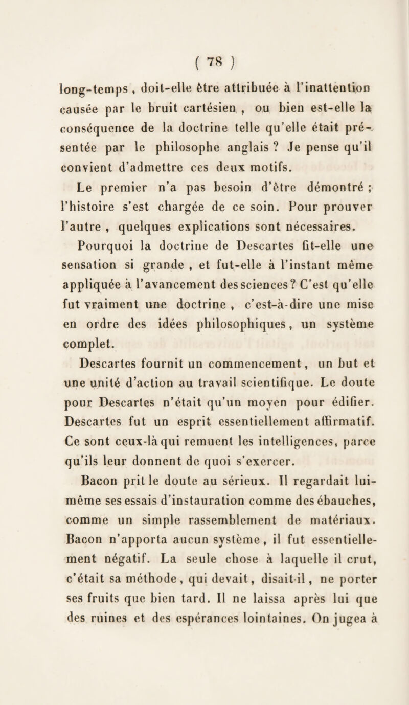 long-temps , doit-elle être attribuée à l’inattention causée par le bruit cartésien , ou bien est-elle la conséquence de la doctrine telle qu’elle était pré¬ sentée par le philosophe anglais ? Je pense qu’il convient d’admettre ces deux motifs. Le premier n’a pas besoin d’être démontré ; l’histoire s’est chargée de ce soin. Pour prouver l’autre , quelques explications sont nécessaires. Pourquoi la doctrine de Descartes fit-elle une sensation si grande , et fut-elle à l’instant même appliquée à l’avancement des sciences? C'est qu’elle fut vraiment une doctrine , c’est-à-dire une mise en ordre des idées philosophiques, un système complet. Descaries fournit un commencement, un but et une unité d’action au travail scientifique. Le doute pour Descartes n’était qu’un moyen pour édifier. Descartes fut un esprit essentiellement affirmatif. Ce sont ceux-là qui remuent les intelligences, parce qu'ils leur donnent de quoi s’exercer. Bacon prit le doute au sérieux. Il regardait lui- même ses essais d’instauration comme des ébauches, comme un simple rassemblement de matériaux. Bacon n’apporta aucun système, il fut essentielle¬ ment négatif. La seule chose à laquelle il crut, c’était sa méthode , qui devait, disait-il, ne porter ses fruits que bien tard. Il ne laissa après lui que des ruines et des espérances lointaines. On jugea à