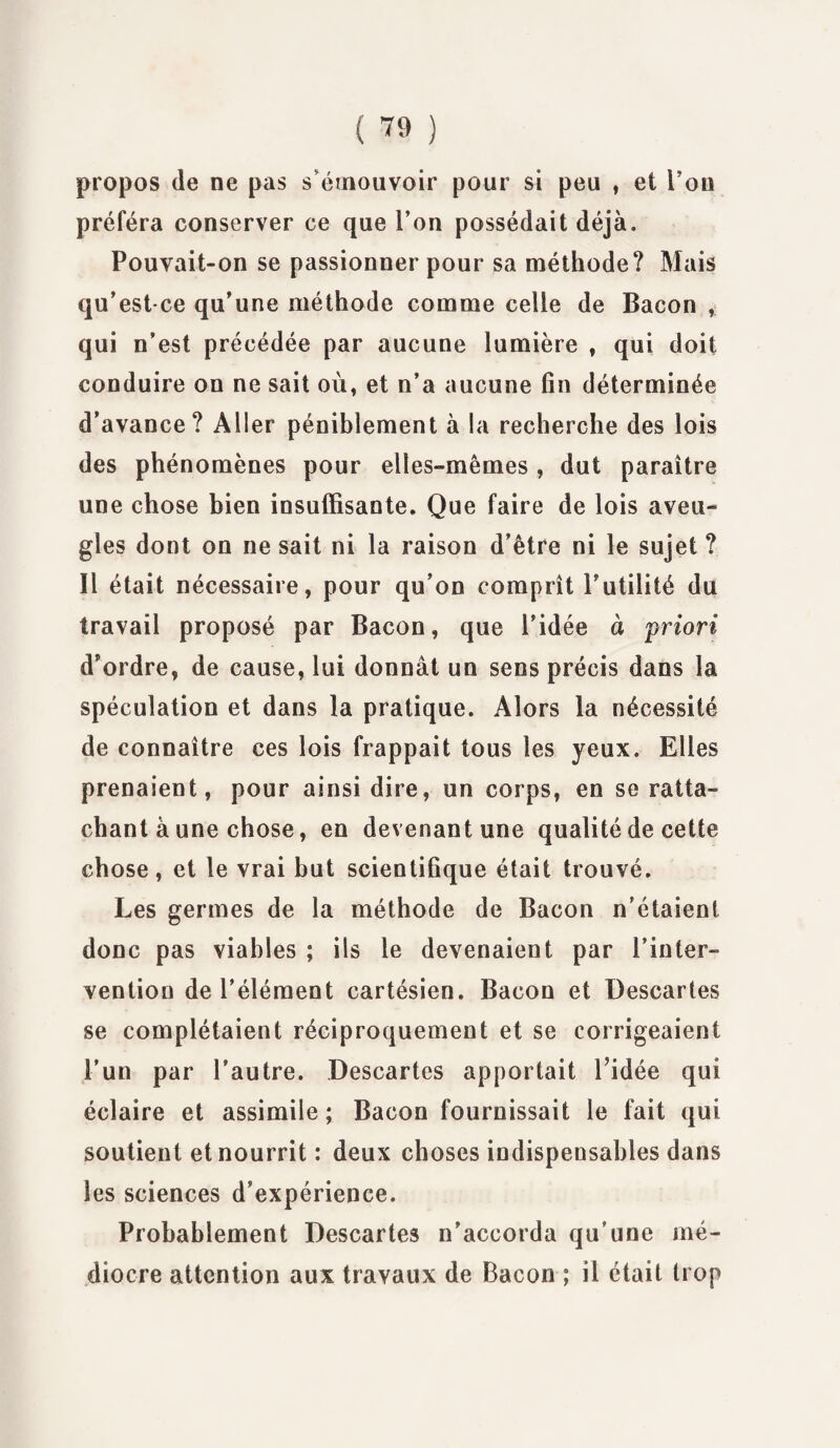 ( ™ ) propos de ne pas s'émouvoir pour si peu , et Fou préféra conserver ce que l’on possédait déjà. Pouvait-on se passionner pour sa méthode? Mais qu’est-ce qu’une méthode comme celle de Bacon , qui n’est précédée par aucune lumière , qui doit conduire on ne sait où, et n’a aucune fin déterminée d’avance? Aller péniblement à la recherche des lois des phénomènes pour elles-mêmes , dut paraître une chose bien insuffisante. Que faire de lois aveu¬ gles dont on ne sait ni la raison d’être ni le sujet ? 11 était nécessaire, pour qu’on comprît Futilité du travail proposé par Bacon, que l’idée à priori d'ordre, de cause, lui donnât un sens précis dans la spéculation et dans la pratique. Alors la nécessité de connaître ces lois frappait tous les yeux. Elles prenaient, pour ainsi dire, un corps, en se ratta¬ chant à une chose, en devenant une qualité de cette chose, et le vrai but scientifique était trouvé. Les germes de la méthode de Bacon n’étaient donc pas viables ; ils le devenaient par l’inter¬ vention de l’élément cartésien. Bacon et üescartes se complétaient réciproquement et se corrigeaient l’un par l’autre. Descartes apportait Fidée qui éclaire et assimile ; Bacon fournissait le fait qui soutient et nourrit : deux choses indispensables dans les sciences d’expérience. Probablement Descartes n’accorda qu’une mé¬ diocre attention aux travaux de Bacon ; il était trop