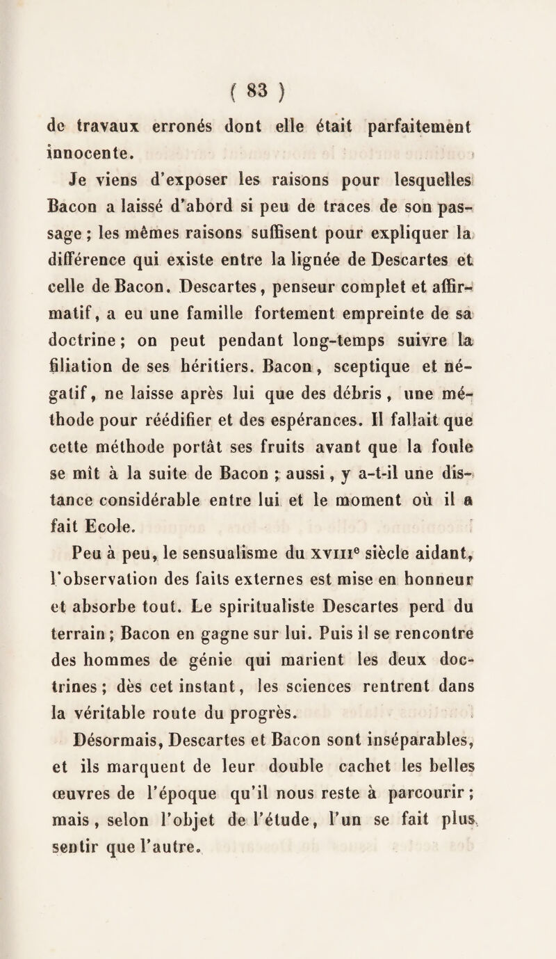 de travaux erronés dont elle était parfaitement innocente. Je viens d’exposer les raisons pour lesquelles Bacon a laissé d’abord si peu de traces de son pas¬ sage ; les mêmes raisons suffisent pour expliquer la différence qui existe entre la lignée de Descartes et celle de Bacon. Descartes, penseur complet et affir¬ matif, a eu une famille fortement empreinte de sa doctrine ; on peut pendant long-temps suivre la filiation de ses héritiers. Bacon, sceptique et né¬ gatif, ne laisse après lui que des débris, une mé¬ thode pour réédifier et des espérances. Il fallait que cette méthode portât ses fruits avant que la foule se mît à la suite de Bacon ; aussi, y a-t-il une dis¬ tance considérable entre lui et le moment où il a fait Ecole. Peu à peu, le sensualisme du xvin6 siècle aidant, l’observation des faits externes est mise en honneur et absorbe tout. Le spiritualiste Descaries perd du terrain ; Bacon en gagne sur lui. Puis il se rencontre des hommes de génie qui marient les deux doc¬ trines ; dès cet instant, les sciences rentrent dans la véritable route du progrès. Désormais, Descartes et Bacon sont inséparables, et ils marquent de leur double cachet les belles œuvres de l’époque qu’il nous reste à parcourir; mais , selon l’objet de l’étude, l’un se fait plus sentir que l’autre.