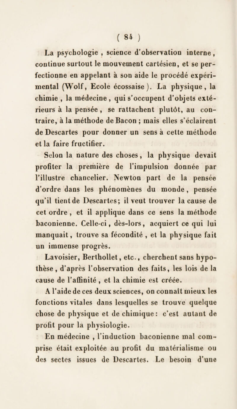 La psychologie , science d’observation interne, continue surtout le mouvement cartésien, et se per¬ fectionne en appelant à son aide le procédé expéri¬ mental (Wolf, Ecole écossaise). La physique, la chimie , la médecine , qui s’occupent d’objets exté¬ rieurs à la pensée , se rattachent plutôt, au con¬ traire, à la méthode de Bacon ; mais elles s’éclairent de Descartes pour donner un sens à cette méthode et la faire fructifier. Selon la nature des choses, la physique devait profiter la première de l’impulsion donnée par l’illustre chancelier. Newton part de la pensée d’ordre dans les phénomènes du monde , pensée qu’il tient de Descartes; il veut trouver la cause de cet ordre , et il applique dans ce sens la méthode baconienne. Celle-ci, dès-lors, acquiert ce qui lui manquait, trouve sa fécondité , et la physique fait un immense progrès. Lavoisier, Berthollet, etc., cherchent sans hypo¬ thèse , d’après l’observation des faits, les lois de la cause de l’affinité, et la chimie est créée. A l’aide de ces deux sciences, on connaît mieux les fonctions vitales dans lesquelles se trouve quelque chose de physique et de chimique: c’est autant de profit pour la physiologie. En médecine , l’induction baconienne mal com¬ prise était exploitée au profit du matérialisme ou des sectes issues de Descartes. Le besoin d’une