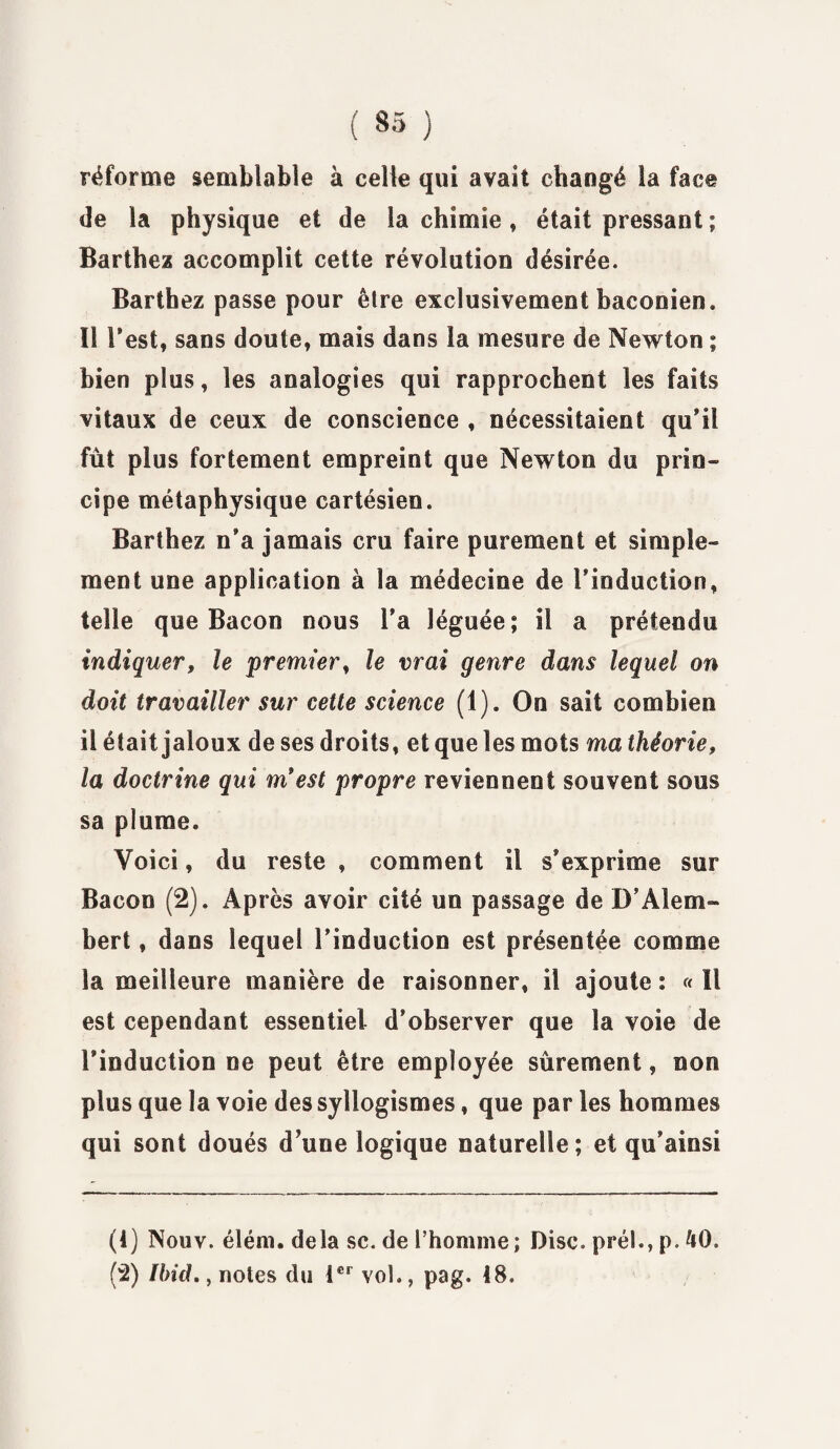 réforme semblable à celle qui avait changé la face de la physique et de la chimie, était pressant; Barthez accomplit cette révolution désirée. Barthez passe pour être exclusivement baconien. II l’est, sans doute, mais dans la mesure de Newton ; bien plus, les analogies qui rapprochent les faits vitaux de ceux de conscience , nécessitaient qu’il fût plus fortement empreint que Newton du prin¬ cipe métaphysique cartésien. Barthez n’a jamais cru faire purement et simple¬ ment une application à la médecine de l’induction, telle que Bacon nous l’a léguée; il a prétendu indiquer, le premier, le vrai genre dans lequel on doit travailler sur cette science (1). On sait combien il était jaloux de ses droits, et que les mots ma théorie, la doctrine qui m'est propre reviennent souvent sous sa plume. Voici, du reste , comment il s'exprime sur Bacon (2). Après avoir cité un passage de B’Alem» bert, dans lequel l’induction est présentée comme la meilleure manière de raisonner, il ajoute ; « Il est cependant essentiel d’observer que la voie de l’induction ne peut être employée sûrement, non plus que la voie des syllogismes, que par les hommes qui sont doués d’une logique naturelle ; et qu’ainsi (1) Nouv. élém. delà sc. de l’homme; Disc, pré!., p. 40. (2) Ibid., notes du 1er vol., pag. 48.