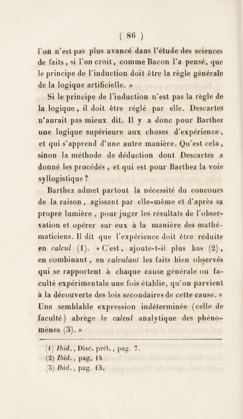 l’on n’est pas plus avancé dans l'étude des sciences de faits, si l’on croit, comme Bacon l’a pensé, que le principe de l’induction doit être la règle générale de la logique artificielle. » Si le principe de Tinduction n’est pas la règle de la logique , il doit être réglé par elle. Descartes n'aurait pas mieux dit. 11 y a donc pour Barthez une logique supérieure aux choses d’expérience , et qui s’apprend d'une autre manière. Qu’est cela , sinon la méthode de déduction dont Descartes a donné les procédés , et qui est pour Barthez la voie syllogistique ? Barthez admet partout la nécessité du concours de la raison , agissant par elle-même et d’après sa propre lumière , pour juger les résultats de l’obser¬ vation et opérer sur eux à la manière des mathé¬ maticiens. 11 dit que l’expérience doit être réduite en calcul (1). «C’est, ajoute-t-il plus bas (2), en combinant , en calculant les faits bien observés qui se rapportent à chaque cause générale ou fa¬ culté expérimentale une fois établie, qu’on parvient à la découverte des lois secondaires de cette cause. » Une semblable expression indéterminée (celle de faculté) abrège le calcul analytique des phéno¬ mènes (3). » (1) Ibid., Disc. prél., pag. 7. (2) Ibid. y pag. 14. (5) Ibid., pag. la.