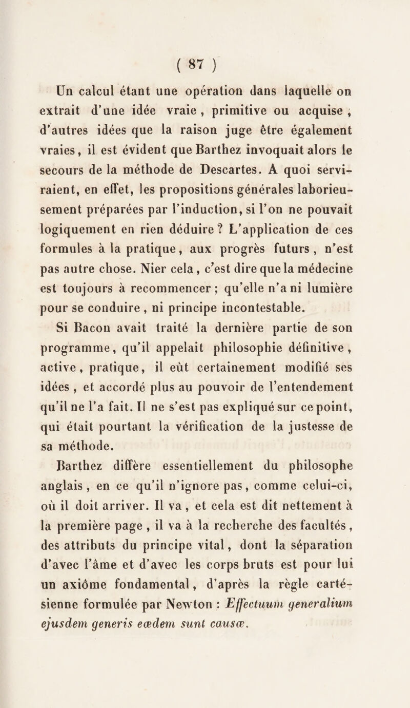 ( 8? ) Un calcul étant une opération dans laquelle on extrait d’une idée vraie , primitive ou acquise , d'autres idées que la raison juge être également vraies, il est évident que Barthez invoquait alors le secours delà méthode de Descartes. A quoi servi¬ raient, en effet, les propositions générales laborieu¬ sement préparées par l’induction, si l’on ne pouvait logiquement en rien déduire? L/application de ces formules à la pratique, aux progrès futurs , n'est pas autre chose. Nier cela, c?est dire que la médecine est toujours à recommencer; qu'elle n'a ni lumière pour se conduire , ni principe incontestable. Si Bacon avait traité la dernière partie de son programme, qu’il appelait philosophie définitive, active, pratique, il eût certainement modifié ses idées , et accordé plus au pouvoir de l'entendement qu’il ne l’a fait. Il ne s’est pas expliqué sur ce point, qui était pourtant la vérification de la justesse de sa méthode. Barthez diffère essentiellement du philosophe anglais, en ce qu'il n’ignore pas, comme celui-ci, où il doit arriver. Il va, et cela est dit nettement à la première page , il va à la recherche des facultés, des attributs du principe vital, dont la séparation d’avec l’àme et d’avec les corps bruts est pour lui un axiôme fondamental, d’après la règle carté¬ sienne formulée par Newton : Effectuum generalium ejusdem generis eœdem surit causœ.
