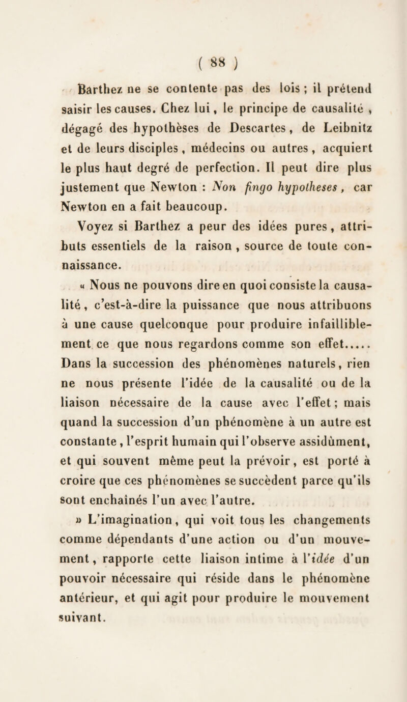 Barthez ne se contente pas des lois ; il prétend saisir les causes. Chez lui, le principe de causalité , dégagé des hypothèses de Descartes, de Leibnitz et de leurs disciples, médecins ou autres , acquiert le plus haut degré de perfection. Il peut dire plus justement que Newton : Non fingo hypothèses, car Newton en a fait beaucoup. Voyez si Barthez a peur des idées pures, attri¬ buts essentiels de la raison , source de toute con¬ naissance. « Nous ne pouvons dire en quoi consiste la causa¬ lité, c’est-à-dire la puissance que nous attribuons à une cause quelconque pour produire infaillible¬ ment ce que nous regardons comme son effet. Dans la succession des phénomènes naturels, rien ne nous présente l’idée de la causalité ou de la liaison nécessaire de la cause avec l’effet; mais quand la succession d’un phénomène à un autre est constante , l’esprit humain qui l’observe assidûment, et qui souvent même peut la prévoir, est porté à croire que ces phénomènes se succèdent parce qu’ils sont enchaînés l’un avec l’autre. » L’imagination, qui voit tous les changements comme dépendants d’une action ou d’un mouve¬ ment, rapporte cette liaison intime h Vidée d’un pouvoir nécessaire qui réside dans le phénomène antérieur, et qui agit pour produire le mouvement suivant.