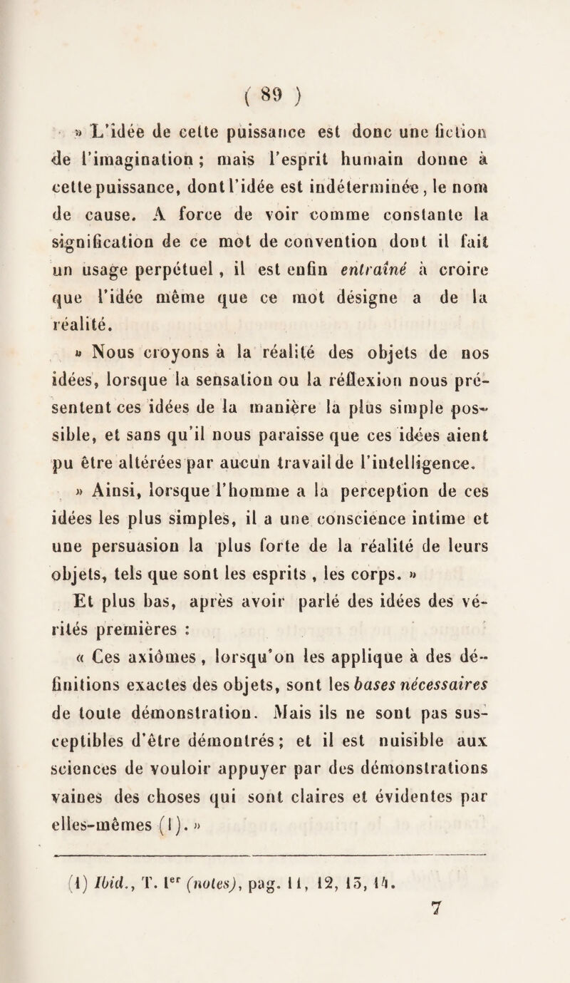 ( «9 ) » L’idée de eette puissance est donc une fiction de l'imagination ; mais l’esprit humain donne à cette puissance, dont l’idée est indéterminée, le nom de cause. A force de voir comme constante la signification de ce mot de convention dont il fait un usage perpétuel, il est enfin entraîné à croire que l’idée même que ce mot désigne a de la réalité. * Nous croyons à la réalité des objets de nos idées, lorsque la sensation ou la réflexion nous pré¬ sentent ces idées de la manière la plus simple pos¬ sible, et sans qu’il nous paraisse que ces idées aient pu être altérées par aucun travail de l’intelligence. » Ainsi, lorsque l’homme a la perception de ces idées les plus simples, il a une conscience intime et une persuasion la plus forte de la réalité de leurs objets, tels que sont les esprits , les corps. » Et plus bas, après avoir parlé des idées des vé¬ rités premières : « Ces axiomes , lorsqu’on les applique à des dé¬ finitions exactes des objets, sont les bases nécessaires de toute démonstration. Mais ils ne sont pas sus¬ ceptibles d’être démontrés; et il est nuisible aux sciences de vouloir appuyer par des démonstrations vaiues des choses qui sont claires et évidentes par elles-mêmes (1 ). » 1) Ibid.} T. Ier (noies), pag. 11, 12, 15, \fi. 7