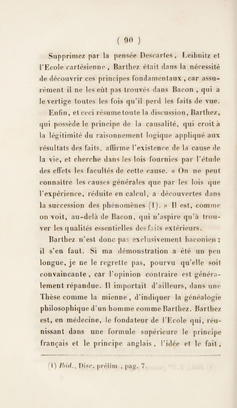 Supprimez par la pensée Descaries, Leibnilz et l’Ecole cartésienne , Barthez était dans la nécessité de découvrir ces principes fondamentaux , car assu¬ rément il ne les eut pas trouvés dans Bacon , qui a le vertige toutes les fois qu’il perd les faits de vue. Enfin, et ceci résumetoute la discussion, Barthez, qui possède le principe de la causalité, qui croit à la légitimité du raisonnement logique appliqué aux résultats des faits, affirme l’existence de la cause de la vie, et cherche dans les lois fournies par l’étude des effets les facultés de cette cause. « On ne peut connaître les causes générales que par les lois que l’expérience, réduite en calcul, a découvertes dans la succession des phénomènes (1). » Il est, comme on voit, au-delà de Bacon, qui n’aspire qu’à trou¬ ver les qualités essentielles des faits extérieurs. Barthez n’est donc pas exclusivement baconien ; il s’en faut. Si ma démonstration a été un peu longue, je ne le regrette pas, pourvu qu’elle soit convaincante , car l’opinion contraire est généra¬ lement répandue. 11 importait d’ailleurs, dans une Thèse comme la mienne , d’indiquer la généalogie philosophique d’un homme comme Barthez. Barthez est, en médecine, le fondateur de l’Ecole qui, réu¬ nissant dans une formule supérieure le principe français et le principe anglais, l’idée et le fait, t) Ibid., Disc, préiim., pag. 7.