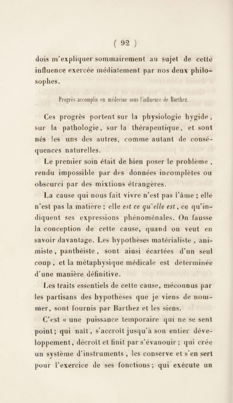 dois m’expliquer sommairement au sujet de celle influence exercée médiatement par nos deux philo¬ sophes. Progrès accomplis on médecine sous l’influence de Barlhez. Ces progrès portent sur la physiologie hygide , sur la pathologie, sur la thérapeutique, et sont nés les uns des autres, comme autant de consé¬ quences naturelles. Le premier soin était de bien poser le problème , rendu impossible par des données incomplètes ou obscurci par des mixtions étrangères. La cause qui nous fait vivre n’est pas l’àme ; elle n’est pas la matière ; elle est ce quelle est, ce qu’in¬ diquent ses expressions phénoménales. On fausse la conception de cette cause, quand on veut en savoir davantage. Les hypothèses matérialiste , ani¬ miste , panthéiste, sont aiûsi écartées d’un seul coup , et la métaphysique médicale est déterminée d’une manière définitive. Les traits essentiels de cette cause, méconnus par les partisans des hypothèses que je viens de nom¬ mer, sont fournis par Barlhez et les siens. C’est « une puissance temporaire qui ne se sent point; qui naît, s’accroît jusqu’à son entier déve¬ loppement, décroît et finit par s’évanouir ; qui crée un système d’instruments , les conserve et s’en sert •/ pour l’exercice de ses fonctions; qui exécute un