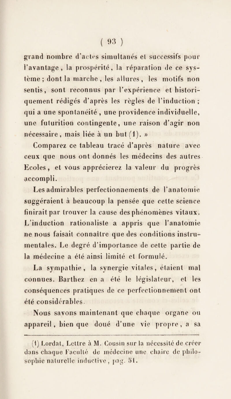 grand nombre d’actes simultanés et successifs pour l’avantage, la prospérité, la réparalion de ce sys¬ tème; dont la marche, les allures, les motifs non sentis, sont reconnus par l’expérience et histori¬ quement rédigés d’après les règles de l’induction ; qui a une spontanéité , une providence individuelle, une futurition contingente, une raison d’agir non nécessaire, mais liée à un but (1). » Comparez ce tableau tracé d’après nature avec ceux que nous ont donnés les médecins des autres Ecoles , et vous apprécierez la valeur du progrès accompli. Les admirables perfectionnements de l’anatomie suggéraient à beaucoup la pensée que cette science finirait par trouver la cause des phénomènes vitaux. L’induction rationaliste a appris que l’anatomie ne nous faisait connaître que des conditions instru¬ mentales. Le degré d’importance de cette partie de la médecine a été ainsi limité et formulé. La sympathie, la synergie vitales, étaient mal connues. Barthez en a été le législateur, et les conséquences pratiques de ce perfectionnement ont été considérables. Nous savons maintenant que chaque organe ou appareil, bien que doué d’une vie propre , a sa (1) Lordat, Lettre à M. Cousin sur la nécessité de créer dans chaque Faculté de médecine une chaire de philo¬ sophie naturelle inductive, pag. SI.