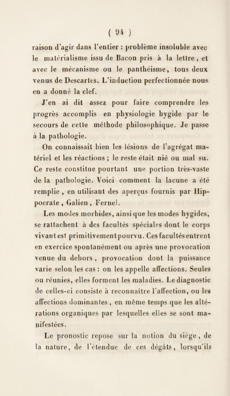 ( 9* ) raison d’agir dans l'entier : problème insoluble avec le matérialisme issu de Bacon pris à la lettre , et avec le mécanisme ou le panthéisme, tous deux venus de Descartes. L’induction perfectionnée nous en a donné la clef. J’en ai dit assez pour faire comprendre les progrès accomplis en physiologie hygide par le secours de cette méthode philosophique. Je passe à la pathologie. On connaissait bien les lésions de l’agrégat ma¬ tériel et les réactions ; le reste était nié ou mal su. Ce reste constitue pourtant une portion très-vaste de la pathologie. Voici comment la lacune a été remplie , en utilisant des aperçus fournis par Hip¬ pocrate , Galien, Ferneî. Les modes morbides, ainsi que les modes hygides, se rattachent à des facultés spéciales dont le corps vivant est primitivementpourvu. Ces facultéseutrent en exercice spontanément ou après une provocation venue du dehors , provocation dont la puissance varie selon les cas : on les appelle affections. Seules ou réunies, elles forment les maladies. Le diagnostic de celles-ci consiste à reconnaître l’affection, ou les affections dominantes , en même temps que les alté¬ rations organiques par lesquelles elles se sont ma¬ nifestées. Le pronostic repose sur la notion du siège , de la nature, de l’étendue de ces dégâts, lorsqu’ils