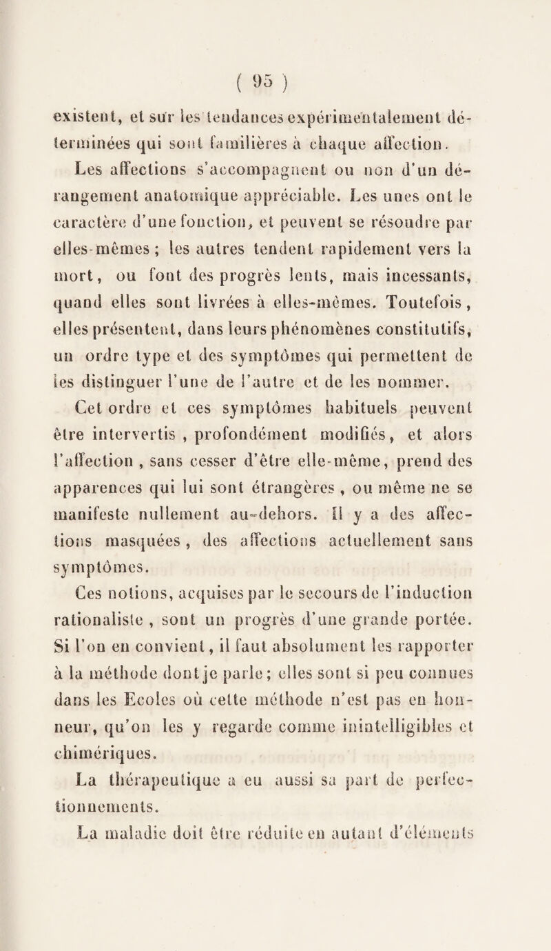 ( «5 ) existent, et sur les tendances expérimentalement dé terminées qui sont familières à chaque affection. Les affections s’accompagnent ou non d’un dé¬ rangement anatomique appréciable. Les unes ont le caractère d’une fonction, et peuvent se résoudre par elles-mômes ; les autres tendent rapidement vers la mort, ou font des progrès lents, mais incessants, quand elles sont livrées à elles-mêmes. Toutefois, ell es présentent, dans leurs phénomènes constitutifs, un ordre type et des symptômes qui permettent de les distinguer l’une de l’autre et de les nommer. Cet ordre et ces symptômes habituels peuvent être intervertis , profondément modifiés, et alors l’affection , sans cesser d’être elle-même, prend des apparences qui lui sont étrangères, ou même ne se manifeste nullement au-dehors. il y a des affec¬ tions masquées, des affections actuellement sans symptômes. Ces notions, acquises par le secours de l’induction rationaliste , sont un progrès d’une grande portée. Si l’on en convient, il faut absolument les rapporter à la méthode dont je parle; elles sont si peu connues dans les Ecoles où celte méthode n’est pas en hon¬ neur, qu’on les y regarde comme inintelligibles et chimériques. La thérapeutique a eu aussi sa part de perfec¬ tionnements. La maladie doit être réduite en autant d’éléments
