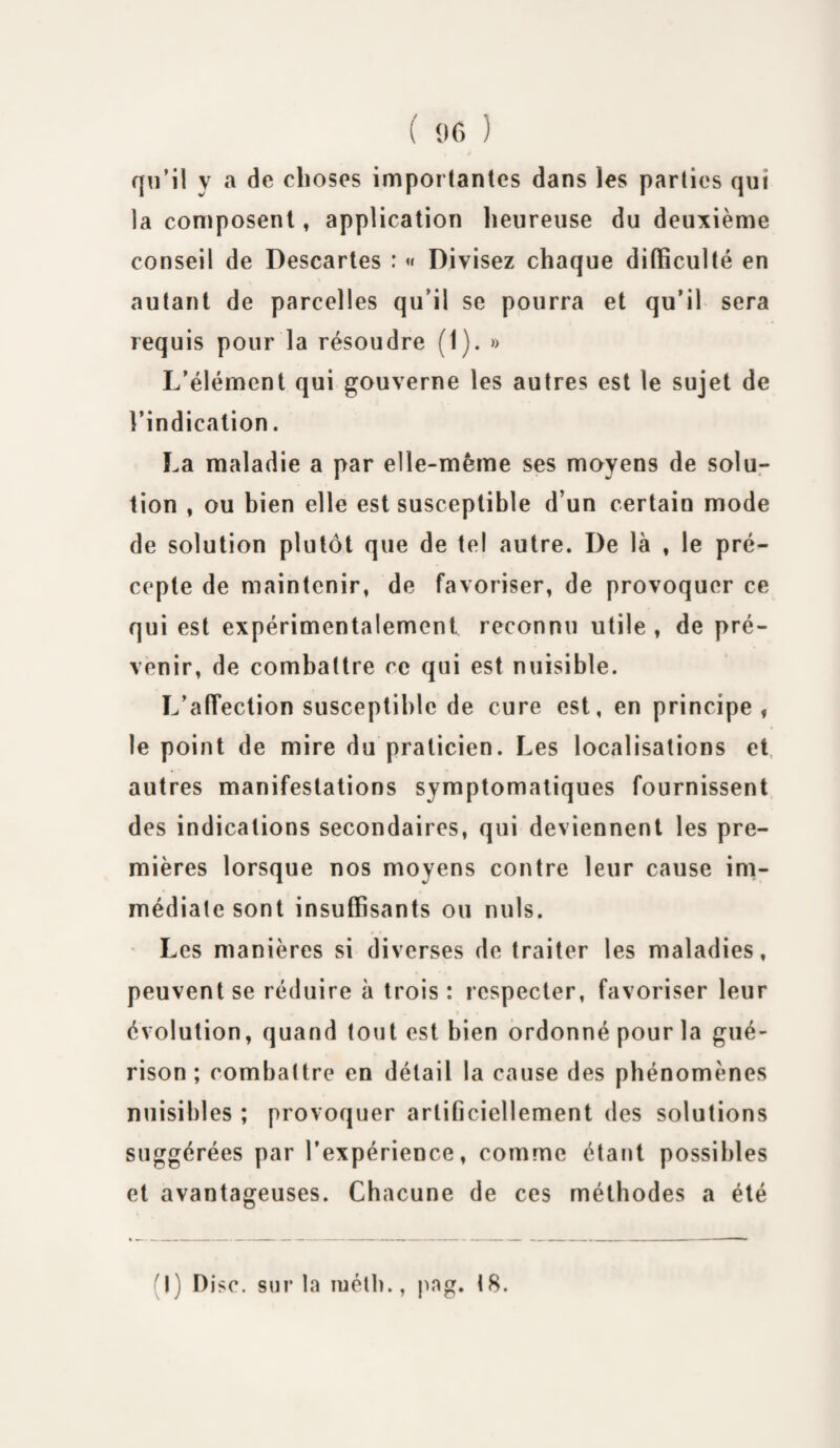 qu’il y a de choses importantes dans les parties qui la composent, application heureuse du deuxième conseil de Descartes : « Divisez chaque difficulté en autant de parcelles qu'il se pourra et qu’il sera requis pour la résoudre (I). » L’élément qui gouverne les autres est le sujet de l’indication. La maladie a par elle-même ses moyens de solu¬ tion , ou bien elle est susceptible d’un certain mode de solution plutôt que de tel autre. De là , le pré¬ cepte de maintenir, de favoriser, de provoquer ce qui est expérimentalement reconnu utile , de pré¬ venir, de combattre ce qui est nuisible. L’afTection susceptible de cure est, en principe , le point de mire du praticien. Les localisations et autres manifestations symptomatiques fournissent des indications secondaires, qui deviennent les pre¬ mières lorsque nos moyens contre leur cause im¬ médiate sont insuffisants ou nuis. Les manières si diverses de traiter les maladies, peuvent se réduire à trois : respecter, favoriser leur évolution, quand tout est bien ordonné pour la gué¬ rison ; combattre en détail la cause des phénomènes nuisibles ; provoquer artificiellement des solutions suggérées par l’expérience, comme étant possibles et avantageuses. Chacune de ces méthodes a été (I) Disc, sur la luéth., pag. 18.