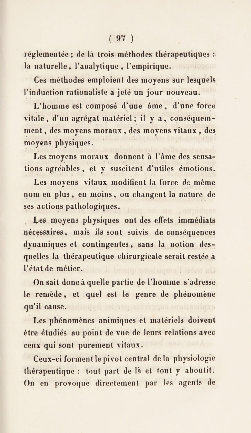 réglementée; de là trois méthodes thérapeutiques : la naturelle, l’analytique, l’empirique. Ces méthodes emploient des moyens sur lesquels l’induction rationaliste a jeté un jour nouveau. L’homme est composé d’une âme , d’une force vitale, d’un agrégat matériel; il y a, conséquem¬ ment , des moyens moraux , des moyens vitaux , des moyens physiques. Les moyens moraux donnent à l’àme des sensa¬ tions agréables , et y suscitent d’utiles émotions. Les moyens vitaux modifient la force de même nom en plus, en moins, ou changent la nature de ses actions pathologiques. Les moyens physiques ont des effets immédiats nécessaires, mais ils sont suivis de conséquences dynamiques et contingentes, sans la notion des¬ quelles la thérapeutique chirurgicale serait restée à l’état.de métier. On sait donc à quelle partie de l’homme s’adresse le remède, et quel est le genre de phénomène qu’il cause. Les phénomènes animiques et matériels doivent être étudiés au point de vue de leurs relations avec ceux qui sont purement vitaux. Ceux-ci forment le pivot central delà physiologie thérapeutique : tout part de là et tout y aboutit. On en provoque directement par les agents de