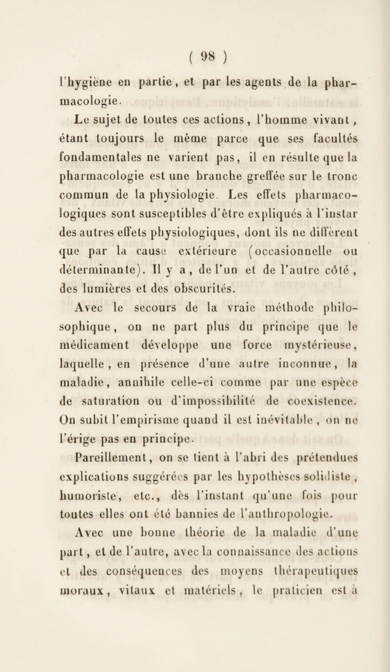 l’hygiène en partie, et par les agents de la phar¬ macologie. Le sujet de toutes ces actions , L’houune vivant, étant toujours le même parce que ses facultés fondamentales ne varient pas, il en résulte que la pharmacologie est une branche greffée sur le tronc commun de la physiologie. Les effets pharmaco¬ logiques sont susceptibles d’être expliqués à l’instar des autres effets physiologiques, dont ils ne diffèrent que par la cause extérieure (occasionnelle ou déterminante). Il y a , de l’un et de l’autre côté, des lumières et des obscurités. Avec le secours de la vraie méthode philo¬ sophique , on ne part plus du principe que le médicament développe une force mystérieuse, laquelle , en présence d’une autre inconnue, la maladie, annihile celle-ci comme par une espèce de saturation ou d’impossibilité de coexistence. Ou subit l’empirisme quand il est inévitable , on ne l’érige pas en principe. Pareillement, on se tient à l’abri des prétendues explications suggérées par les hypothèses solidiste , humoriste, etc., dès l’instant qu’une fois pour toutes elles ont été bannies de l’anthropologie. Avec une bonne théorie de la maladie d’une part, et de l’autre, avec la connaissance des actions et des conséquences des moyens thérapeutiques moraux, vitaux et matériels, le praticien est à