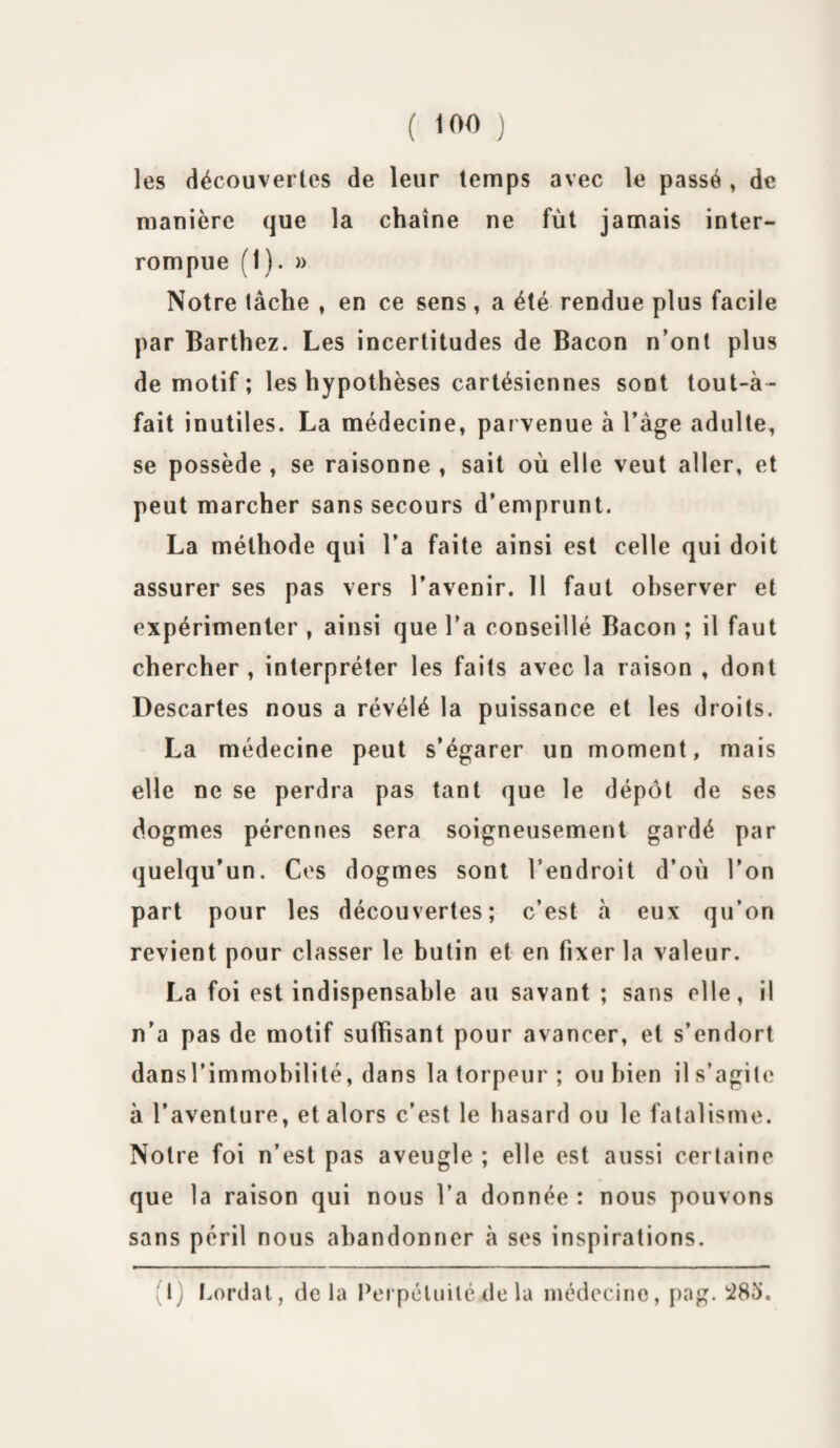 les découvertes de leur temps avec le passé , de manière que la chaîne ne fût jamais inter¬ rompue (1). » Notre tâche , en ce sens, a été rendue plus facile par Barthez. Les incertitudes de Bacon n’ont plus de motif ; les hypothèses cartésiennes sont tout-à- fait inutiles. La médecine, parvenue à l’âge adulte, se possède , se raisonne , sait où elle veut aller, et peut marcher sans secours d’emprunt. La méthode qui l’a faite ainsi est celle qui doit assurer ses pas vers l’avenir. 11 faut observer et expérimenter , ainsi que l’a conseillé Bacon ; il faut chercher , interpréter les faits avec la raison , dont Descartes nous a révélé la puissance et les droits. La médecine peut s’égarer un moment, mais elle ne se perdra pas tant que le dépôt de ses dogmes pérennes sera soigneusement gardé par quelqu’un. Ces dogmes sont l’endroit d’où l’on part pour les découvertes; c’est à eux qu’on revient pour classer le butin et en fixer la valeur. La foi est indispensable au savant ; sans elle, il n’a pas de motif suffisant pour avancer, et s’endort dansl’immobilité, dans la torpeur ; ou bien il s’agite à l’aventure, et alors c’est le hasard ou le fatalisme. Notre foi n’est pas aveugle ; elle est aussi certaine que la raison qui nous l’a donnée: nous pouvons sans péril nous abandonner à ses inspirations. (1) Lordal, delà Perpétuité de la médecine, pag. 283.