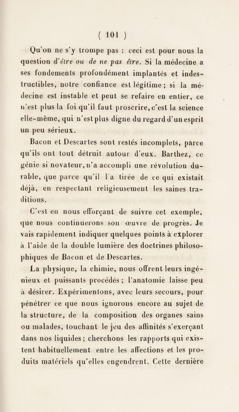 Qu’on ne s’y trompe pas : ceci est pour nous la question d’êlre ou de ne pas être. Si la médecine a ses fondements profondément implantés et indes¬ tructibles, notre confiance est légitime ; si la mé¬ decine est instable et peut se refaire en entier, ce n’est plus la foi qu’il faut proscrire, c’est la science elle-même, qui n’est plus digne du regard d’un esprit un peu sérieux. Bacon et Descartes sont restés incomplets, parce qu’ils ont tout détruit autour d’eux. Barthez, ce génie si novateur, n’a accompli une révolution du¬ rable, que parce qu’il l a tirée de ce qui existait déjà, en respectant religieusement les saines tra¬ ditions. C’est en nous efforçant de suivre cet exemple, que nous continuerons son œuvre de progrès. Je vais rapidement indiquer quelques points à explorer à l’aide de la double lumière des doctrines philoso- phiq ues de Bacon et de Descartes. La physique, la chimie, nous offrent leurs ingé¬ nieux et puissants procédés ; l’anatomie laisse peu à désirer. Expérimentons, avec leurs secours, pour pénétrer ce que nous ignorons encore au sujet de la structure, de la composition des organes sains ou malades, touchant le jeu des affinités s’exerçant dans nos liquides; cherchons les rapports qui exis¬ tent habituellement entre les affections et les pro¬ duits matériels qu’elles engendrent. Cette dernière