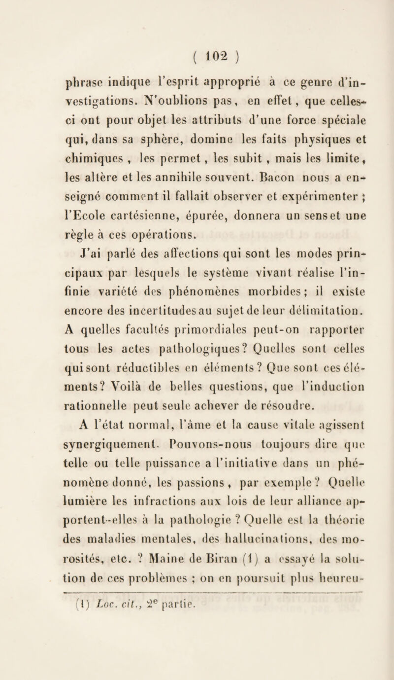 phrase indique l’esprit approprié à ce genre d’in¬ vestigations. N’oublions pas, en effet, que celles- ci ont pour objet les attributs d’une force spéciale qui, dans sa sphère, domine les faits physiques et chimiques , les permet, les subit , mais les limite, les altère et les annihile souvent. Bacon nous a en¬ seigné comment il fallait observer et expérimenter ; l’Ecole cartésienne, épurée, donnera un senset une règle à ces opérations. J’ai parlé des affections qui sont les modes prin¬ cipaux par lesquels le système vivant réalise l’in¬ finie variété des phénomènes morbides; il existe encore des incertitudesau sujet de leur délimitation. A quelles facultés primordiales peut-on rapporter tous les actes pathologiques? Quelles sont celles qui sont réductibles en éléments? Que sont cesélé- ments? Voilà de belles questions, que l’induction rationnelle peut seule achever de résoudre. A l’état normal, l’àme et la cause vitale agissent synergiquement. Pouvons-nous toujours dire que telle ou telle puissance a l’initiative dans un phé¬ nomène donné, les passions , par exemple? Quelle lumière les infractions aux lois de leur alliance ap¬ portent-elles à la pathologie ? Quelle est la théorie des maladies mentales, des hallucinations, des mo¬ rosités, etc. ? Maine de Biran (1) a essayé la solu¬ tion de ces problèmes ; on en poursuit plus heureu- (t) Loc. cit., 2e partie.
