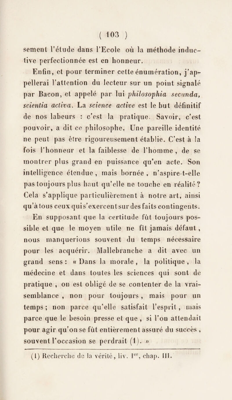 seraient l'étude dans l’Ecole où la méthode induc¬ tive perfectionnée est en honneur. Enfin, et pour terminer cette énumération, j'ap¬ pellerai l’attention du lecteur sur un point signalé par Bacon, et appelé par lui philosophia secunda, scientia activa. La science active est le hut définitif de nos labeurs : c’est la pratique. Savoir, c’est pouvoir, a dit ce philosophe. Une pareille identité ne peut pas être rigoureusement établie. C’est à la fois l’honneur et la faiblesse de l’homme , de se montrer plus grand en puissance qu'en acte. Son intelligence étendue , mais bornée , n’aspire-t-elle pas toujours plus haut qu’elle ne touche en réalité? Cela s’applique particulièrement à notre art, ainsi qu a tous ceux qui s’exercent sur des faits contingents. En supposant que la certitude fût toujours pos¬ sible et que le moyen utile ne fît jamais défaut, nous manquerions souvent du temps nécessaire pour les acquérir. Mallebranche a dit avec un grand sens : « Dans la morale , la politique , la médecine et dans toutes les sciences qui sont de pratique , on est obligé de se contenter de la vrai¬ semblance , non pour toujours, mais pour un temps ; non parce qu’elle satisfait l’esprit, mais parce que le besoin presse et que , si l’on attendait pour agir qu’on se fût entièrement assuré du succès , souvent l’occasion se perdrait (1). » (i) Recherche de la vérité, liv. Ier, chap. SH.