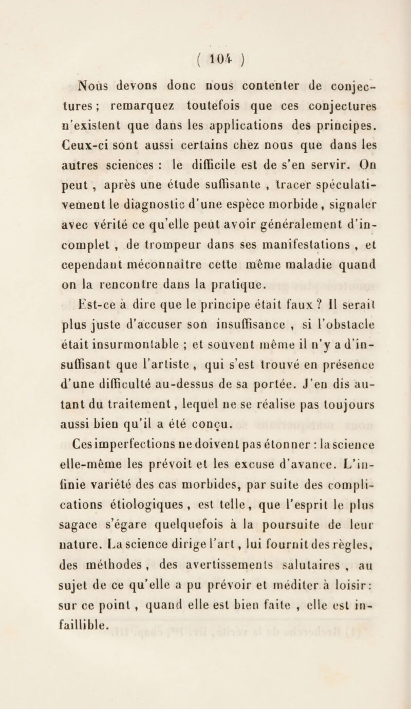 Nous devons donc nous contenter de conjec¬ tures; remarquez toutefois que ces conjectures n'existent que dans les applications des principes. Ceux-ci sont aussi certains chez nous que dans les autres sciences : le difficile est de s’en servir. On peut , après une étude suffisante , tracer spéculati¬ vement le diagnostic d’une espèce morbide , signaler avec vérité ce qu elle peut avoir généralement d’in¬ complet , de trompeur dans ses manifestations , et cependant méconnaître cette môme maladie quand on la rencontre dans la pratique. Est-ce à dire que le principe était faux? 11 serait plus juste d'accuser son insuffisance , si l’obstacle était insurmontable ; et souvent même il n’y a d’in¬ suffisant que l’artiste , qui s’est trouvé en présence d’une difficulté au-dessus de sa portée. J’en dis au¬ tant du traitement, lequel ne se réalise pas toujours aussi bien qu’il a été conçu. Ces imperfections ne doivent pas étonner : la science elle-même les prévoit et les excuse d’avance. L’in¬ finie variété des cas morbides, par suite des compli¬ cations étiologiques, est telle, que l'esprit le plus sagace s’égare quelquefois à la poursuite de leur nature. La science dirige l’art, lui fournit des règles, des méthodes, des avertissements salutaires, au sujet de ce qu'elle a pu prévoir et méditer à loisir: sur ce point , quand elle est bien faite , elle est in¬ faillible.