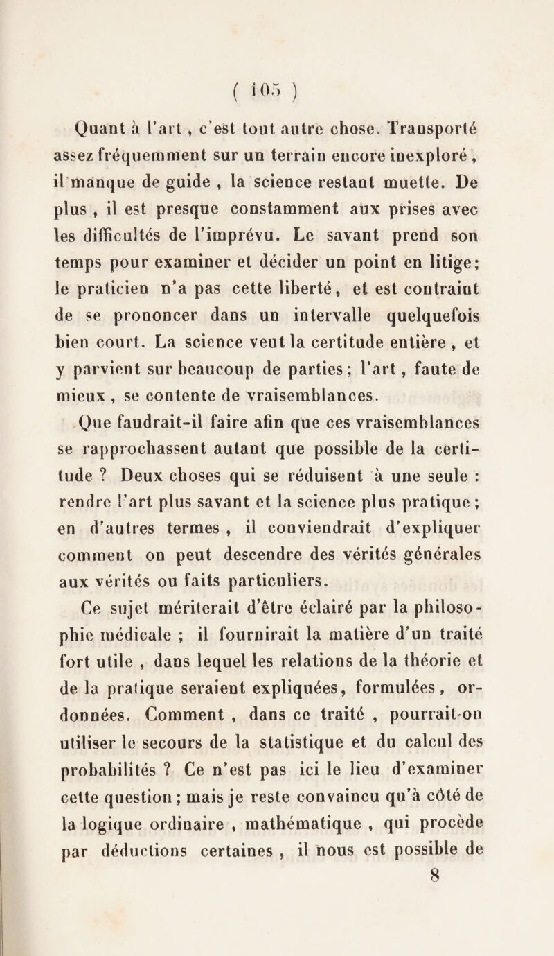Quant à l’art, c’est tout autre chose. Transporté assez fréquemment sur un terrain encore inexploré , ilmanque de guide , la science restant muette. De plus , il est presque constamment aux prises avec les difficultés de l’imprévu. Le savant prend son temps pour examiner et décider un point en litige; le praticien n’a pas cette liberté, et est contraint de se prononcer dans un intervalle quelquefois bien court. La science veut la certitude entière , et y parvient sur beaucoup de parties; l'art, faute de mieux , se contente de vraisemblances. Que faudrait-il faire afin que ces vraisemblances se rapprochassent autant que possible de la certi¬ tude ? Deux choses qui se réduisent à une seule : rendre l’art plus savant et la science plus pratique ; en d’autres termes , il conviendrait d’expliquer comment on peut descendre des vérités générales aux vérités ou faits particuliers. Ce sujet mériterait d’être éclairé par la philoso¬ phie médicale ; il fournirait la matière d’un traité fort utile , dans lequel les relations de la théorie et de la pratique seraient expliquées, formulées, or¬ données. Comment , dans ce traité , pourrait-on utiliser le secours de la statistique et du calcul des probabilités ? Ce n’est pas ici le lieu d’examiner cette question ; mais je reste convaincu qu’à côté de la logique ordinaire , mathématique , qui procède par déductions certaines , il nous est possible de 8