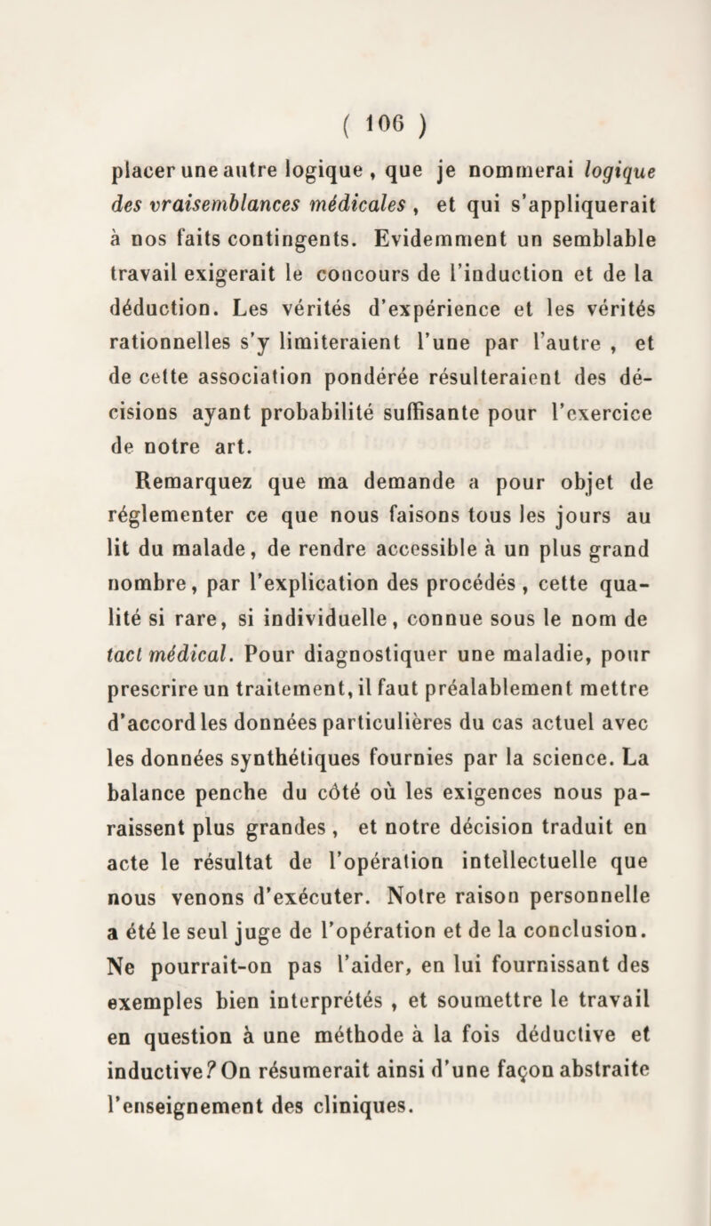 placer une autre logique , que je nommerai logique des vraisemblances médicales , et qui s’appliquerait à nos faits contingents. Evidemment un semblable travail exigerait le concours de l’induction et de la déduction. Les vérités d’expérience et les vérités rationnelles s’y limiteraient l’une par l’autre , et de cette association pondérée résulteraient des dé¬ cisions ayant probabilité suffisante pour l’exercice de notre art. Remarquez que ma demande a pour objet de réglementer ce que nous faisons tous les jours au lit du malade, de rendre accessible à un plus grand nombre, par l’explication des procédés, cette qua¬ lité si rare, si individuelle, connue sous le nom de tact médical. Pour diagnostiquer une maladie, pour prescrire un traitement, il faut préalablement mettre d’accord les données particulières du cas actuel avec les données synthétiques fournies par la science. La balance penche du côté où les exigences nous pa¬ raissent plus grandes , et notre décision traduit en acte le résultat de l’opération intellectuelle que nous venons d’exécuter. Notre raison personnelle a été le seul juge de l’opération et de la conclusion. Ne pourrait-on pas l’aider, en lui fournissant des exemples bien interprétés , et soumettre le travail en question à une méthode à la fois déductive et inductive?On résumerait ainsi d’une façon abstraite l’enseignement des cliniques.