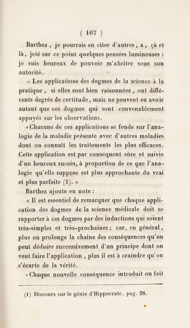 Barthez , je pourrais eu citer d’autres , a , çà et là, jeté sur ce point quelques pensées lumineuses : je suis heureux de pouvoir m’abriter sous son autorité. « Les applications des dogmes de la science à la pratique , si elles sont bien raisonnées , ont diffé¬ rents degrés de certitude, mais ne peuvent en avoir autant que ces dogmes qui sont convenablement appuyés sur les observations. » Chacune de ces applications se fonde sur l’ana¬ logie de la maladie présente avec d’autres maladies dont on connaît les traitements les plus efficaces. Cette application est par conséquent sûre et suivie d’un heureux succès, à proportion de ce que l’ana¬ logie qu’elle suppose est plus approchante du vrai et plus parfaite (1). » Barthez ajoute en note : « Il est essentiel de remarquer que chaque appli¬ cation des dogmes de la science médicale doit se rapporter à ces dogmes par des inductions qui soient très-simples et très-prochaines ; car, en général, plus on prolonge la chaîne des conséquences qu’on peut déduire successivement d’un principe dont on veut faire l'application , plus il est à craindre qu’on s’écarte de la vérité. » Chaque nouvelle conséquence introduit ou tait