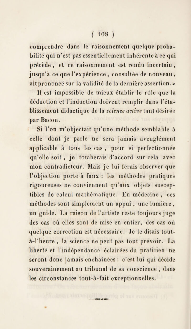 comprendre dans le raisonnement quelque proba¬ bilité qui n’est pas essentiellement inhérente à ce qui précède , et ce raisonnement est rendu incertain , jusqu’à ce que l’expérience , consultée de nouveau , ait prononcé sur la validité de la dernière assertion.y Il est impossible de mieux établir le rôle que la déduction et l’induction doivent remplir dans l’éta¬ blissement didactique de la science active tant désirée par Bacon. Si l’on m’objectait qu’une méthode semblable à celle dont je parle ne sera jamais aveuglément applicable à tous les cas , pour si perfectionnée qu’elle soit , je tomberais d’accord sur cela avec mon contradicteur. Mais je lui ferais observer que l’objection porte à faux : les méthodes pratiques rigoureuses ne conviennent qu’aux objets suscep¬ tibles de calcul mathématique. En médecine » ces méthodes sont simplement un appui » une lumière , un guide. La raison de l’artiste reste toujours juge des cas où elles sont de mise en entier, des cas où quelque correction est nécessaire. Je le disais tout- à-l’heure , la science ne peut pas tout prévoir. La liberté et l’indépendance éclairées du praticien ne seront donc jamais enchaînées : c’est lui qui décide souverainement au tribunal de sa conscience , dans les circonstances tout-à-fait exceptionnelles.