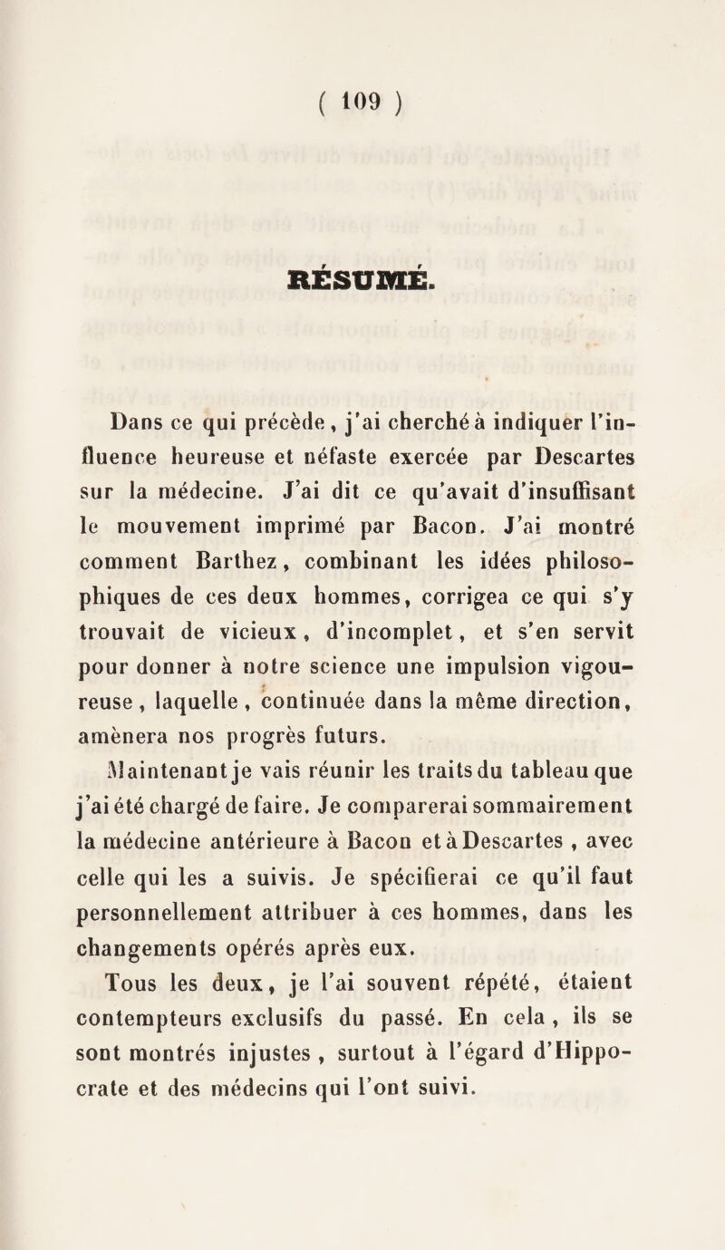 RESUME. Dans ce qui précède , j'ai cherché à indiquer l’in¬ fluence heureuse et néfaste exercée par Descartes sur la médecine. J’ai dit ce qu'avait d’insuffisant le mouvement imprimé par Bacon. J’ai montré comment Barthez, combinant les idées philoso¬ phiques de ces deux hommes, corrigea ce qui s’y trouvait de vicieux, d’incomplet, et s’en servit pour donner à notre science une impulsion vigou¬ reuse , laquelle , continuée dans la meme direction, amènera nos progrès futurs. Maintenant je vais réunir les traits du tableau que j’ai été chargé de faire. Je comparerai sommairement la médecine antérieure à Bacon et à Descartes , avec celle qui les a suivis. Je spécifierai ce qu’il faut personnellement attribuer à ces hommes, dans les changements opérés après eux. Tous les deux, je l’ai souvent répété, étaient contempteurs exclusifs du passé. En cela , ils se sont montrés injustes , surtout à l’égard d’Hippo¬ crate et des médecins qui l’ont suivi.