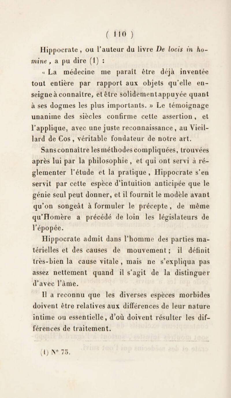 Hippocrate , ou l’auteur du livre De locis in ho- rnine , a pu dire (1 ) : « La médecine me paraît être déjà inventée tout entière par rapport aux objets qu’elle en¬ seigne à connaître, et être solidementappuyée quant à ses dogmes les plus importants. » Le témoignage unanime des siècles confirme cette assertion, et l’applique, avec une juste reconnaissance, au Vieil¬ lard de Cos , véritable fondateur de notre art. Sansconnaîtrelesméthodescompliquées, trouvées après lui par la philosophie , et qui ont servi à ré¬ glementer l’étude et la pratique , Hippocrate s’en servit par cette espèce d’intuition anticipée que le génie seul peut donner, et il fournit le modèle avant qu’on songeât à formuler le précepte , de même qu’Homère a précédé de loin les législateurs de l’épopée. Hippocrate admit dans l’homme des parties ma¬ térielles et des causes de mouvement ; il définit très-bien la cause vitale , mais ne s’expliqua pas assez nettement quand il s’agit de la distinguer d’avec l’àme. Il a reconnu que les diverses espèces morbides doivent être relatives aux différences de leur nature intime ou essentielle, d’où doivent résulter les dif¬ férences de traitement. (t) IV 75.