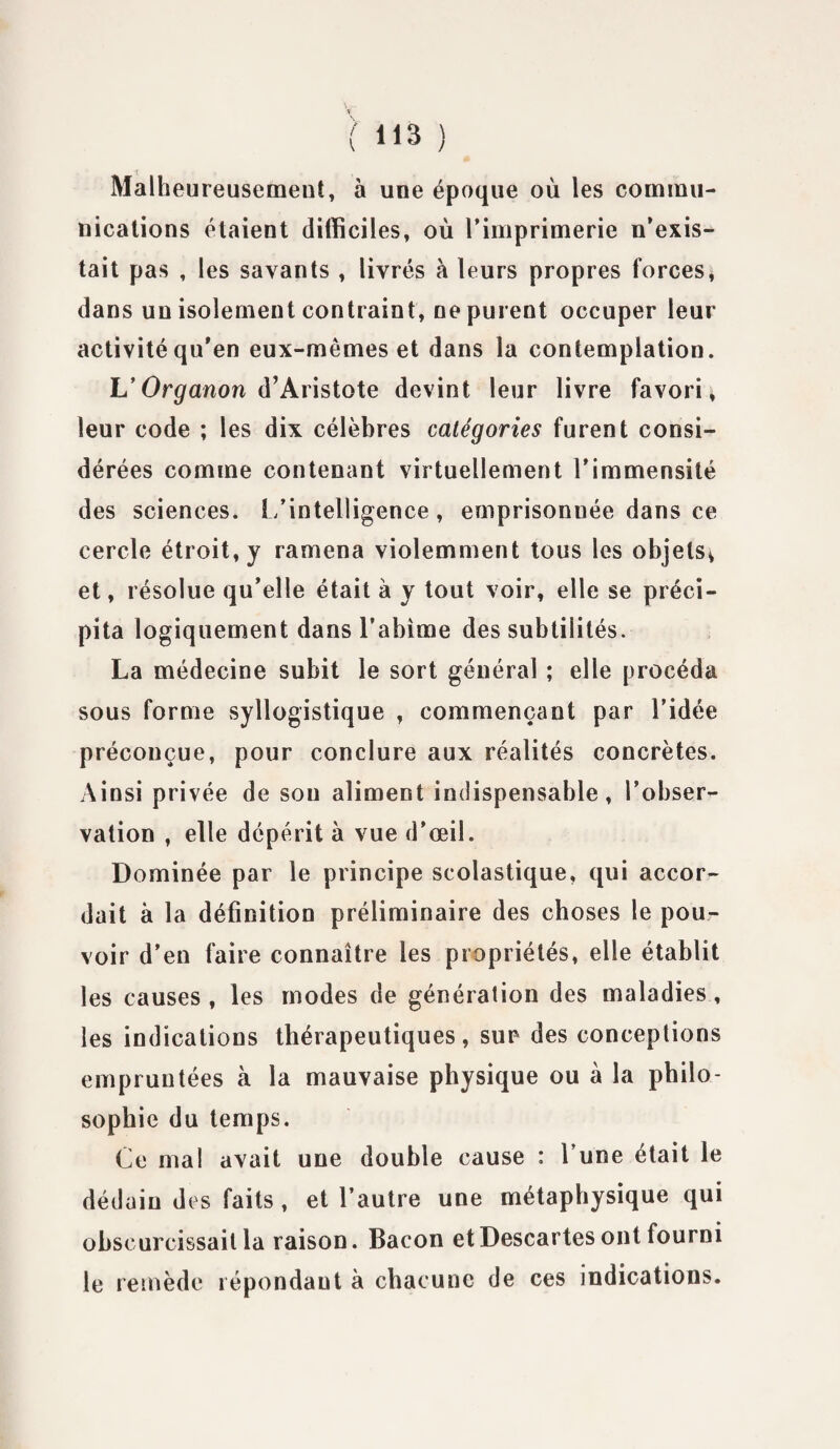 Malheureusement, à une époque où les commu¬ nications étaient difficiles, où l’imprimerie n’exis¬ tait pas , les savants , livrés à leurs propres forces, dans un isolement contraint, ne purent occuper leur activité qu’en eux-mêmes et dans la contemplation. L’Organon d’Aristote devint leur livre favori, leur code ; les dix célèbres catégories furent consi¬ dérées comme contenant virtuellement l'immensité des sciences. L’intelligence, emprisonnée dans ce cercle étroit, y ramena violemment tous les objets^ et, résolue qu’elle était à y tout voir, elle se préci¬ pita logiquement dans l’abîme des subtilités. La médecine subit le sort général ; elle procéda sous forme syllogistique , commençant par l’idée préconçue, pour conclure aux réalités concrètes. Ainsi privée de sou aliment indispensable, l’obser¬ vation , elle dépérit à vue d’œil. Dominée par le principe scolastique, qui accor¬ dait à la définition préliminaire des choses le pou¬ voir d’en faire connaître les propriétés, elle établit les causes , les modes de génération des maladies , les indications thérapeutiques, sur des conceptions empruntées à la mauvaise physique ou à la philo¬ sophie du temps. Ce mal avait une double cause : l’une était le dédain des faits, et l’autre une métaphysique qui obscurcissait la raison. Bacon et Descartes ont fourni le remède répondaut à chacune de ces indications.
