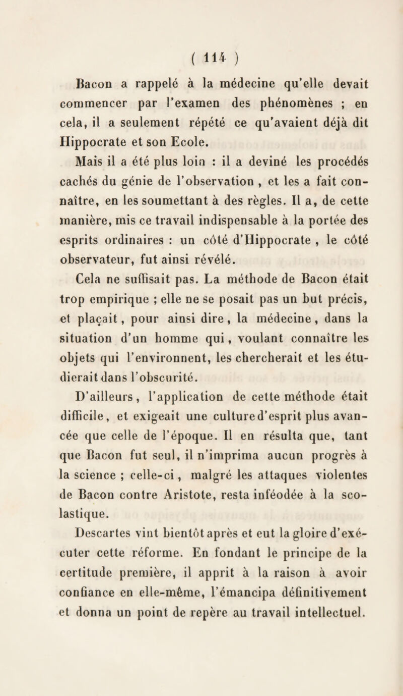 Bacon a rappelé à la médecine qu’elle devait commencer par l’examen des phénomènes ; en cela, il a seulement répété ce qu’avaient déjà dit Hippocrate et son Ecole. Mais il a été plus loin : il a deviné les procédés cachés du génie de l’observation , et les a fait con¬ naître, en les soumettant à des règles. Il a, de cette manière, mis ce travail indispensable à la portée des esprits ordinaires : un côté d’Hippocrate , le côté observateur, fut ainsi révélé. Cela ne suffisait pas. La méthode de Bacon était trop empirique ; elle ne se posait pas un but précis, et plaçait, pour ainsi dire , la médecine, dans la situation d’un homme qui, voulant connaître les objets qui l’environnent, les chercherait et les étu¬ dierait dans l’obscurité. D’ailleurs, l’application de cette méthode était difficile, et exigeait une culture d’esprit plus avan¬ cée que celle de l’époque. Il en résulta que, tant que Bacon fut seul, il n’imprima aucun progrès à la science ; celle-ci, malgré les attaques violentes de Bacon contre Aristote, resta inféodée à la sco¬ lastique. Descartes vint bientôt après et eut la gloire d’exé¬ cuter cette réforme. En fondant le principe de la certitude première, il apprit à la raison à avoir confiance en elle-même, l’émancipa définitivement et donna un point de repère au travail intellectuel.