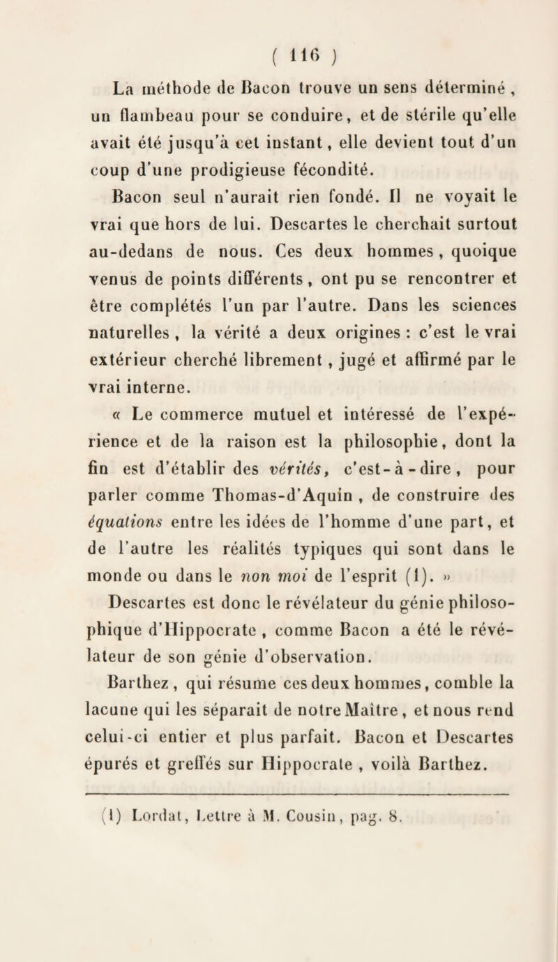 ( 116 ) La méthode de Bacon trouve un sens déterminé , un flambeau pour se conduire, et de stérile qu’elle avait été jusqu’à cet instant, elle devient tout d’un coup d’une prodigieuse fécondité. Bacon seul n’aurait rien fondé. Il ne voyait le vrai que hors de lui. Descartes le cherchait surtout au-dedans de nous. Ces deux hommes, quoique venus de points différents, ont pu se rencontrer et être complétés l’un par l’autre. Dans les sciences naturelles, la vérité a deux origines : c’est le vrai extérieur cherché librement , jugé et affirmé par le vrai interne. « Le commerce mutuel et intéressé de l’expé~ rience et de la raison est la philosophie, dont la fin est d’établir des vérités, c'est-à-dire, pour parler comme Thomas-d’Aquin , de construire des équations entre les idées de l’homme d’une part, et de l’autre les réalités typiques qui sont dans le monde ou dans le non moi de l’esprit (1). » Descartes est donc le révélateur du génie philoso¬ phique d’Hippocrate , comme Bacon a été le révé¬ lateur de son génie d’observation. Barthez, qui résume ces deux hommes, comble la lacune qui les séparait de notre Maître , et nous rend celui-ci entier et plus parfait. Bacon et Descartes épurés et greffés sur Hippocrate , voilà Barthez.