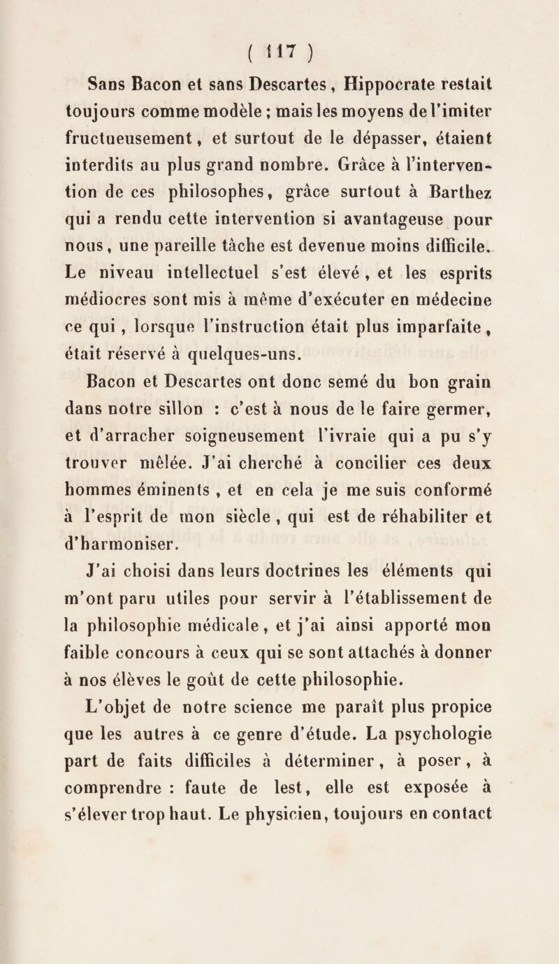 Sans Bacon et sans Descartes, Hippocrate restait toujours comme modèle ; mais les moyens de l’imiter fructueusement, et surtout de le dépasser, étaient interdits au plus grand nombre. Grâce à l’interven- tion de ces philosophes, grâce surtout à Barthez qui a rendu cette intervention si avantageuse pour nous, une pareille tâche est devenue moins difficile. Le niveau intellectuel s’est élevé , et les esprits médiocres sont mis à meme d’exécuter en médecine ce qui , lorsque l’instruction était plus imparfaite, était réservé à quelques-uns. Bacon et Descartes ont donc semé du bon grain dans notre sillon : c’est à nous de le faire germer, et d’arracher soigneusement l’ivraie qui a pu s’y trouver mêlée. J’ai cherché à concilier ces deux hommes éminents , et en cela je me suis conformé à l’esprit de mon siècle , qui est de réhabiliter et d’harmoniser. J'ai choisi dans leurs doctrines les éléments qui m’ont paru utiles pour servir à l’établissement de la philosophie médicale, et j'ai ainsi apporté mon faible concours à ceux qui se sont attachés à donner à nos élèves le goût de cette philosophie. L’objet de notre science me paraît plus propice que les autres à ce genre d’étude. La psychologie part de faits difficiles à déterminer, à poser, à comprendre : faute de lest, elle est exposée à s’élever trop haut. Le physicien, toujours en contact