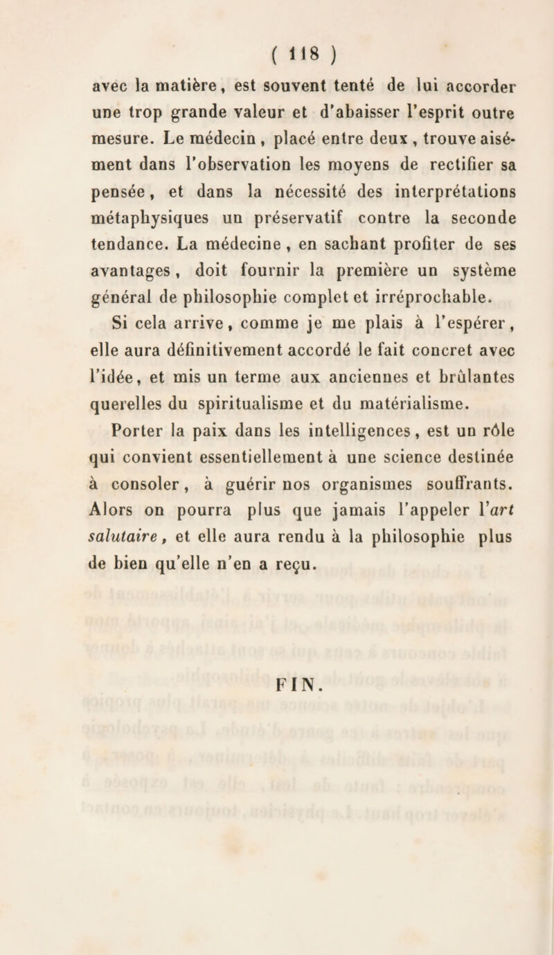 avec la matière, est souvent tenté de lui accorder une trop grande valeur et d’abaisser l’esprit outre mesure. Le médecin , placé entre deux , trouve aisé¬ ment dans l’observation les moyens de rectifier sa pensée, et dans la nécessité des interprétations métaphysiques un préservatif contre la seconde tendance. La médecine , en sachant profiter de ses avantages, doit fournir la première un système général de philosophie complet et irréprochable. Si cela arrive, comme je me plais à l’espérer, elle aura définitivement accordé le fait concret avec l’idée, et mis un terme aux anciennes et brûlantes querelles du spiritualisme et du matérialisme. Porter la paix dans les intelligences, est un rôle qui convient essentiellement à une science destinée à consoler, à guérir nos organismes souffrants. Alors on pourra plus que jamais l’appeler l’art salutaire, et elle aura rendu à la philosophie plus de bien qu elle n’en a reçu. FIN.