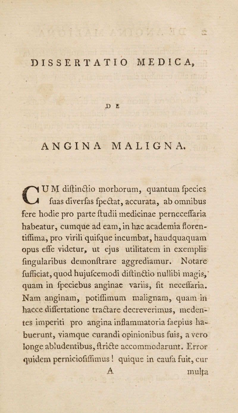 DISSERTATIO MEDICA, D E ANGINA MALIGNA, U M diftin&io morborum, quantum fpecies fuas diverfas fpe&at, accurata, ab omnibus fere hodie pro parte fludii medicinae pernecelfaria habeatur, cumque ad eam, in hac academia floren- tiflima, pro virili quifque incumbat, haudquaquam opus efle videtur, ut ejus utilitatem in exemplis Angularibus demonftrare aggrediamur. Notare fufficiat, quod hujufcemodi diftin&io nullibi magis,* quam in fpeciebus anginae variis, fit neceflaria. Nam anginam, potiffimum malignam, quam in hacce diflfertatione tradlare decreverimus, meden» tes imperiti pro angina inflammatoria faepius ha¬ buerunt, viamque curandi opinionibus fuis, a vero longe abludentibus, ftridte accommodarunt. Error quidem perniciofiffimus ! quique in caufa fuit, cur A mulfa