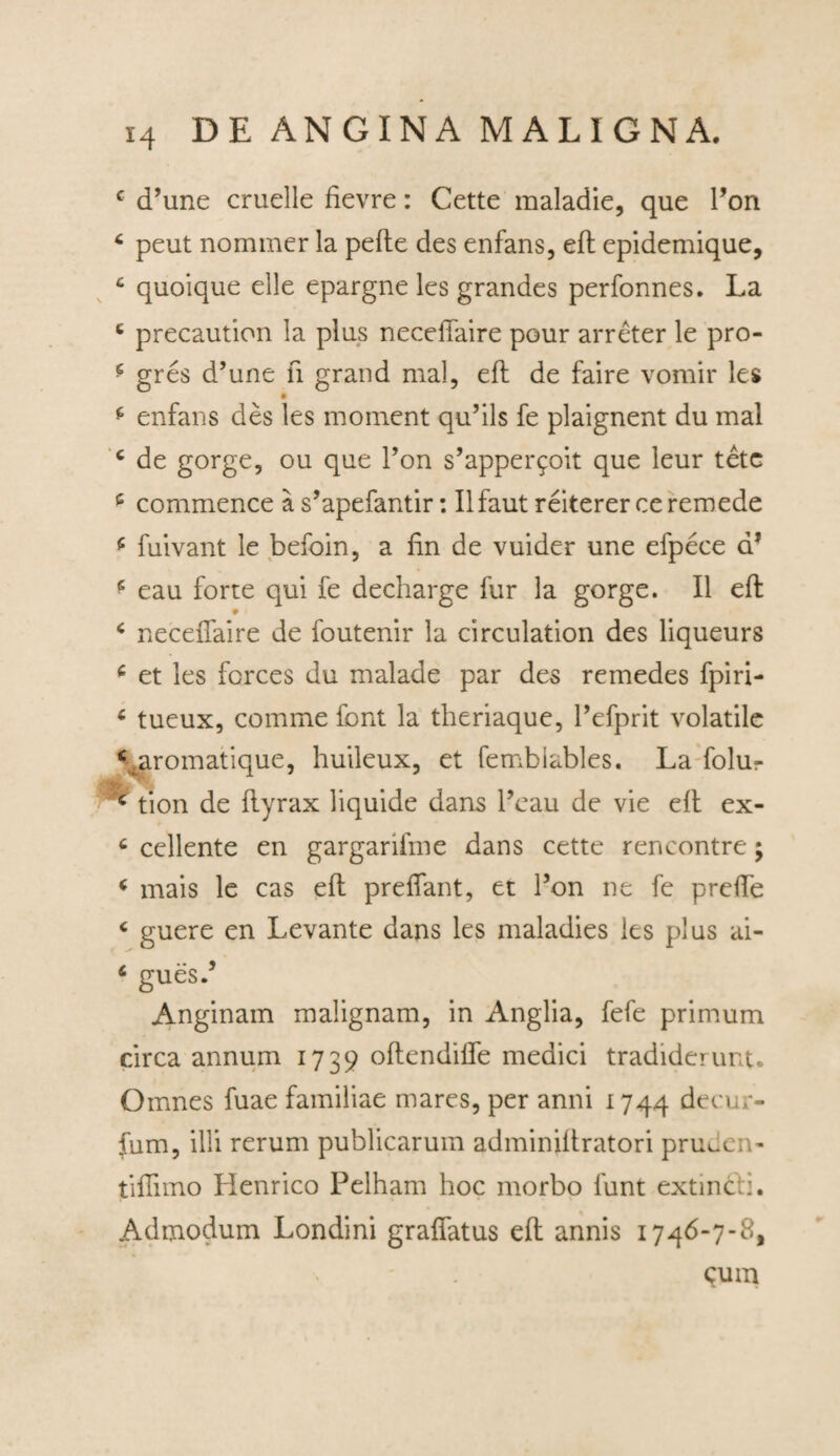 c d’une cruelle fievre: Cette maladie, que Pon 4 peut nommer la pefle des enfans, eft epidemique, c quoique elle epargne les grandes perfonnes. La 4 precaution la plus necellaire pour arreter le pro- 4 gres d’une ii grand mal, eft de faire vomir les 4 enfans des les moment qu’ils fe plaignent du mal c de gorge, ou que Pon s’apper9oit que leur tetc c commence a s’apefantir: II faut reiterer ce remede 4 fuivant le befoin, a fin de vuider une efpece a* 5 eau forte qui fe decharge fur la gorge. II eft 4 necellaire de foutenir la circulation des liqueurs 4 et les fcrces du malade par des remedes fpiri- 6 tueux, comme fiant la theriaque, Pefprit volatile \aromatique, huileux, et femblables. La folu- •y,' * e tion de ftyrax liquide dans Peau de vie eft ex- c cellente en gargarifme dans cette rencontre; 4 mais le cas eft preffant, et Pon ne fe prefte 4 guere en Levante dans les maladies ies plus ai- 4 guesP Anginam malignam, in Anglia, fefe primum circa annum 1739 oftendifle medici tradiderunt. Omnes fuae familiae mares, per anni 1744 decer¬ ium, illi rerum publicarum adminiftratori pru^en- tiflimo Henrico Pelham hoc morbo funt extincii. Admodum Londini graflatus eft annis 1746-7-8, ^um