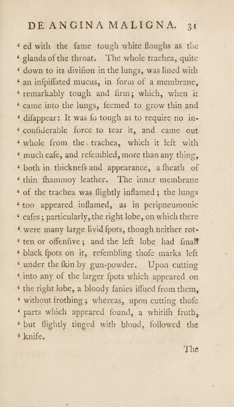 * ed with the fame tough white floughs as the * glandsofthe throat. The whole trachea, quite 6 down to its divifion in the lungs, was lined with 6 an infpiflated mucus, in forni of a membrane, 6 remarkably tough and nrmj which, when it 6 came into the lungs, feemed to grow thin and £ difappear: It was fo tough as to require no in- c confxderable iorce to tear it, and came out 6 whole from the. trachea, which it left with s much eafe, and refembled, more than any thing, c both in thicknefs and app e aranee, a fheath of £ thin fhammoy leather. The inner membrane 6 of the trachea was flightly inflamed; the lungs 6 too appeared inflamed, as in peripneumonic c cafes; particularly, the right lobe, on which there < were many large lividfpots, though neither rot* 6 ten or offenfive; and the left lobe had fmalt 6 black fpots on it, refembling thofe tnarks left s under thelkinby gun-powder. IJpon cutting 6 into any of the larger fpots which appeared on 6 the right lobe, a bloody fanies iflued from them, c without frothing ; whereas, upon cutting thofe c parts which appeared found, a whitifh froth, 6 but flightly tinged with blood, followed the * knife. The i