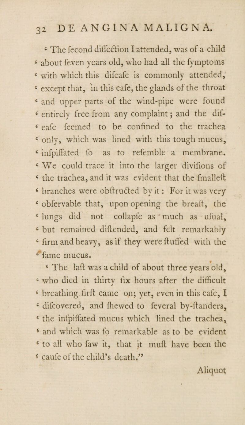4 The fecond diffe&ion I attended, was of a child 6 about feven years old, who had all the fymptoms c with which this difeafe is commonly attended, 4 except that, in this cafe, the glands of the throat 4 and upper parts of the wind-pipe were found 4 entirely free from any complaint; and the dif- 4 eafe feemed to be confined to the trachea r 4 only, which was lined with this tough mucus, 4 infpilfated fo as to refernble a membrane. 4 We could trace it into the larger divifions of 4 the trachea, and it was evident that the fmallefl 4 branches were obftruded by it: For it was very 6 obfervable that, upon opening the breaft, the c lungs did not collapfe as much as ufual, 6 but remained diltended, and felt remarkabiy 4 firm and heavy, asif they wrere ftuffed with the ‘fame mucus. f 4 The laft was a child of about three years old, 4 who died in thirty lix hours after the difficult 6 breathing.firft came on; yet, even in this cafe, I 4 difcovered, and Ihewed to feveral by-ltanders, 4 the infpilfated mucus which lined the trachea, 6 and which was fo remarkable as to be evident 4 to all who faw it, that it muli have been the * caufe of the child’s death.” Aliquot