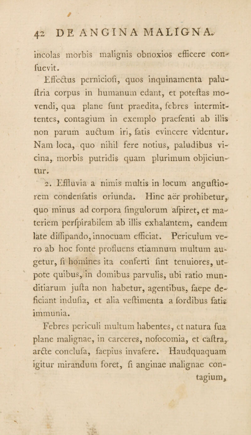 / 42 DE ANGINA MALIGNA. incolas morbis malignis obnoxios efficere con^ fuevit. Effetius perniciofi, quos inquinamenta palu- ftria corpus in humanum edant, et poteflas mo¬ vendi, qua plane funt praedita, febres intermit¬ tentes, contagium in exemplo praefenti ab illis non parum autlum iri, fatis evincere videntur. Nam loca, quo nihil fere notius, paludibus vi¬ cina, morbis putridis quam plurimum objiciun¬ tur. 2. Effluvia a nimis multis in locum anguflio- rem conderifatis oriunda. Hinc aer prohibetur, quo minus ad corpora fmgulorum afpiret, et ma~' teriem perfpirabilem ab illis exhalantem, eandem late diffipando, innocuam efficiat. Periculum ve¬ ro ab hoc fonte profluens etiamnum multum au¬ getur, fi homines ita conferti fint tenuiores, ut- pote quibus, in domibus parvulis, ubi ratio mun¬ ditiarum jufta non habetur, agentibus, faepe de¬ ficiant indufia, et alia veftimenta a fordibus fatis immunia. Febres periculi multum habentes, et natura fua plane malignae, in carceres, nofocomia, et caftra, ar£te conclufa, faepius invafere. Haudquaquam igitur mirandum foret, fi anginae malignae con¬ tagium.