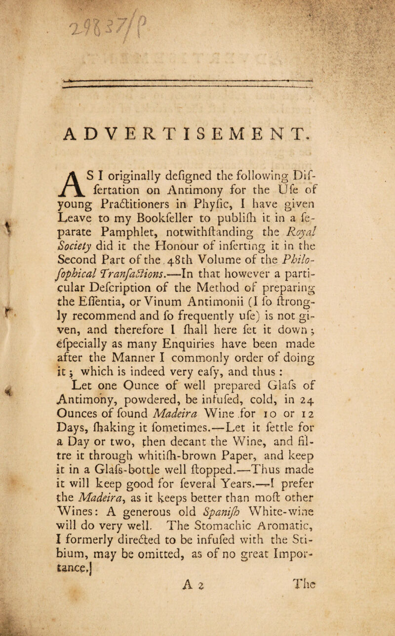 fertation on Antimony for the Ufe of young Pradlitioners in Phyfic, I have given Leave to my Bookfeller to publifli it in a fe- parate Pamphlet, notwithftanding the Royal Society did it the Honour of inferring it in the Second Part of the . 48th Volume of the Philo- fophical TranfaSiio7is.—\n that however a parti¬ cular Defcription of the Method of preparing the Efientia, or Vinum Antimonii (1 fo throng- ly recommend and fo frequently ufe) is not gi¬ ven, and therefore I fhall here fet it down; efpecially as many Enquiries have been made after the Manner I commonly order of doing it; which is indeed very eafy, and thus : Let one Ounce of well prepared Glafs of Antimony, powdered, be infufec], cold, in 24 Ounces of found Madeira Wine for 10 or 12 Days, fhaking it fometimes.—Let it fettle for a Day or two, then decant the Wine, and Li¬ tre it through w'hitifh-brown Paper, and keep it in a Glafs-bottle well flopped.—Thus made it will keep good for feveral Years.—*-1 prefer the Madeira, as it keeps better than mod other Wines: A generous old Spanijh White-wine will do very well. The Stomachic Aromatic, I formerly diredled to be infufed with the Sti¬ bium, may be omitted, as of no great Impor¬ tance,] A z The