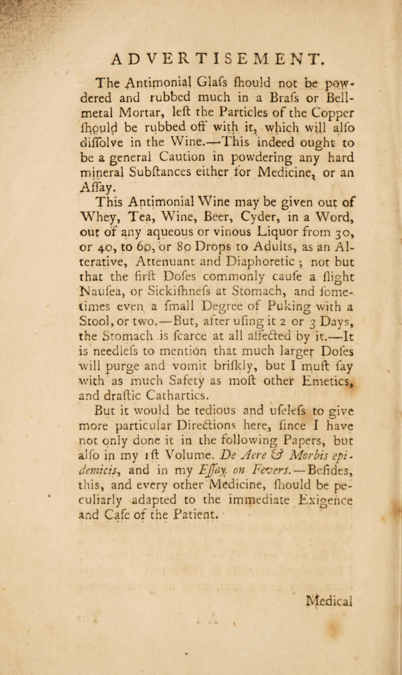 ADVERTISEMENT. The AntimonH Glafs fhould not be pow¬ dered and rubbed much in a Brafs or Bell- metal Mortar, left the Particles of the Copper fhould be rubbed oft' with it, which will alfo difTolve in the Wine.—-This indeed ought to be a general Caution in powdering any hard mineral Subftances either tor Medicine, or an Allay. This Antimonial Wine may be given out of Whey, Tea, Wine, Beer, Cyder, in a Word, out of any aqueous or vinous Liquor from 30, or 40, to 6p, or 80 Drops to Adults, as an Al¬ terative, Attenuant and Diaphoretic •, not but that the firft Dofes commonly caufe a flight Islaufea, or Sickifhnefs at Stomach, and fome- times even a fmall Degree of Puking with a Stool, or two. — But, after ufing it 2 or 3 Days, the Stomach is fcarce at all aftected by it.—It is needlefs to mention that much larger Doles will purge and vomit brifkly, but I muft fay with as much Safety as moft other Emetics, and draftic Cathartics. But it would be tedious and ufelefs to give more particular Directions here, fince I have not only done it in the following Papers, but alfo in my ift Volume, De Aere tA Morbis epi- demicis, and in my EJ[ay: on Fevers. — Befides, this, and every other Medicine, fhould be pe¬ culiarly adapted to the immediate Exigence and Cafe of the Patient. \ Medical