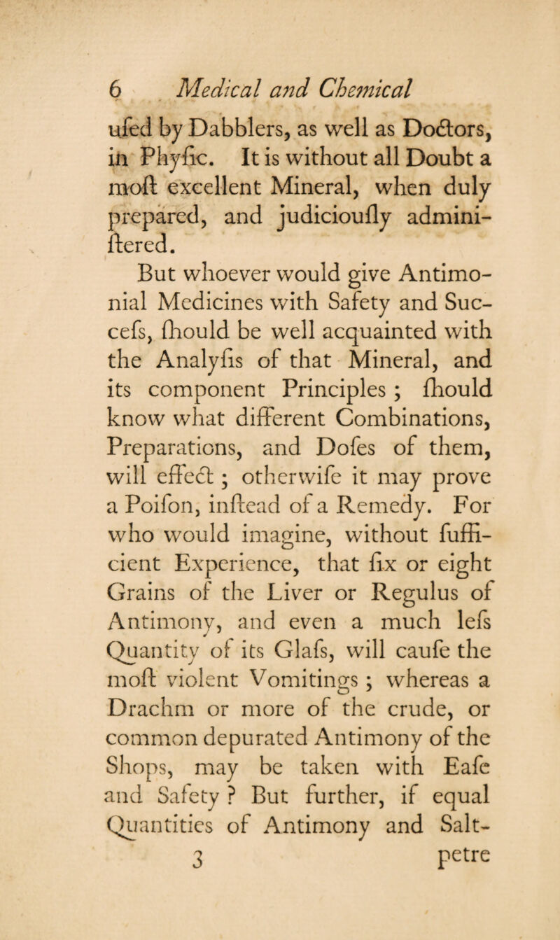 + ’ k .  • — 0 ufed by Dabblers, as well as Dodtors, ill PhySic. It is without all Doubt a mod excellent Mineral, when duly prepared, and judiciously admini¬ stered. But whoever would give Antimo- nial Medicines with Safety and Suc- cefs, Should be well acquainted with the Analyfis of that Mineral, and its component Principles; Should know what different Combinations, Preparations, and Dofes of them, will effect; otherwife it may prove a Poifon, inftead of a Remedy. For who would imagine, without Suffi¬ cient Experience, that Six or eight Grains of the Liver or Regulus oS Antimony, and even a much lefs Quantity of its Glafs, will caufe the moft violent Vomitings; whereas a Drachm or more of the crude, or common depurated Antimony of the Shops, may be taken with Eafc and Safety ? But further, if equal Quantities of Antimony and Salt- 3 petre