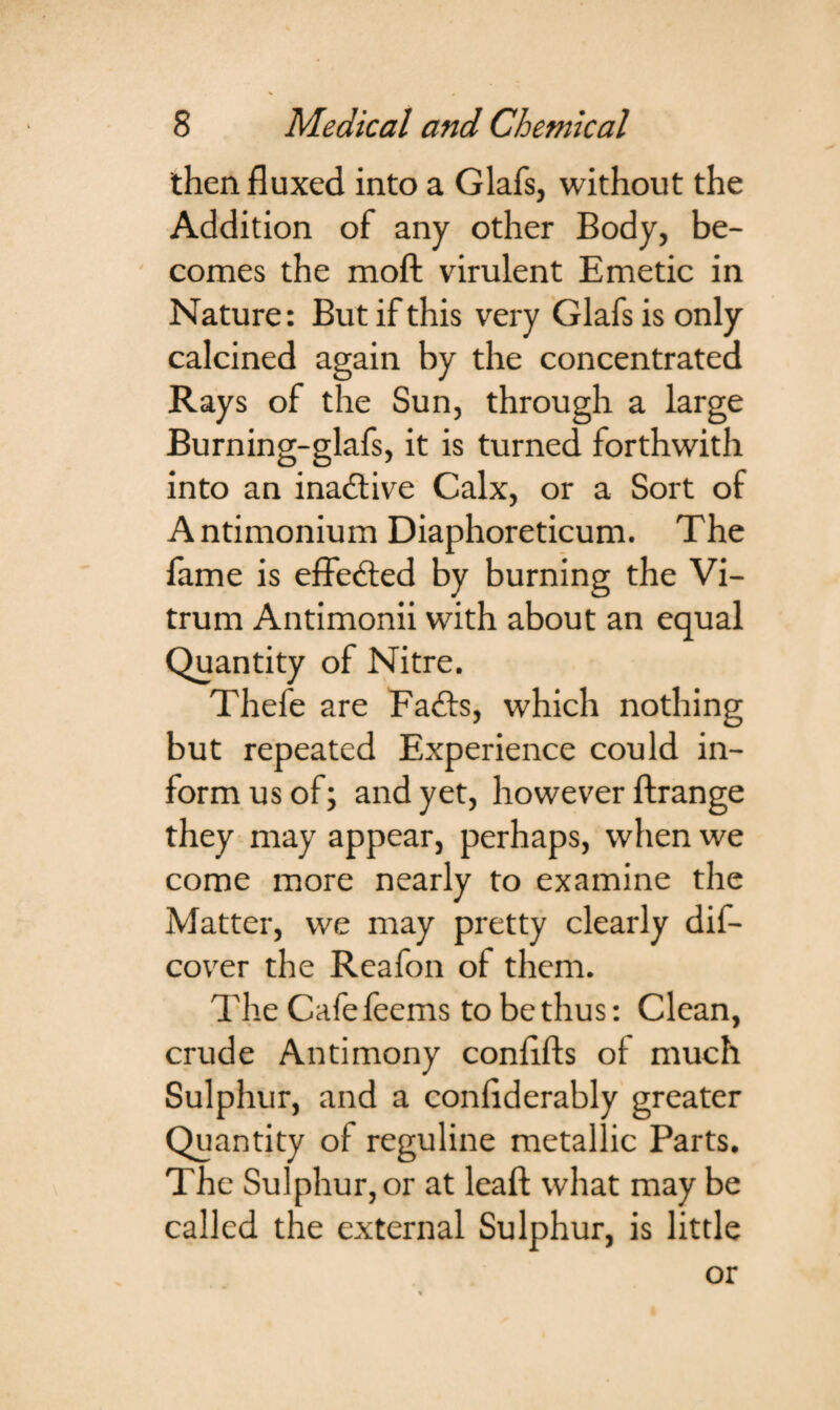 then fluxed into a Glafs, without the Addition of any other Body, be¬ comes the moft virulent Emetic in Nature: But if this very Glafs is only calcined again by the concentrated Rays of the Sun, through a large Burning-glafs, it is turned forthwith into an inactive Calx, or a Sort of Antimonium Diaphoreticum. The lame is effected by burning the Vi- trum Antimonii with about an equal Quantity of Nitre. Thefe are Fails, which nothing but repeated Experience could in¬ form us of; and yet, however ftrange they may appear, perhaps, when we come more nearly to examine the Matter, we may pretty clearly dis¬ cover the Reafon of them. The Cafefeeins to be thus: Clean, crude Antimony conflfts of much Sulphur, and a confiderably greater Quantity of reguline metallic Parts. The Sulphur, or at leaf! what may be called the external Sulphur, is little or