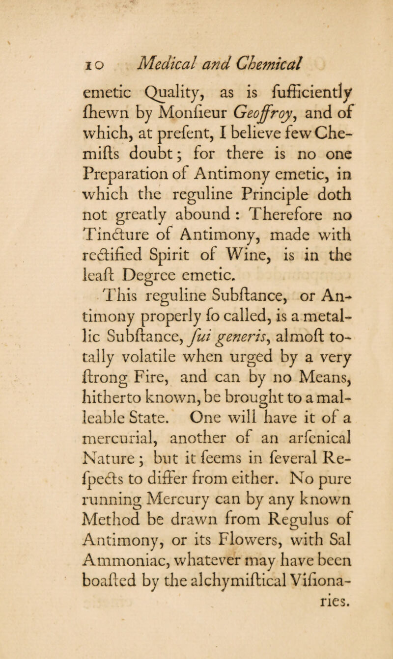 emetic Quality, as is fufEciently fhewn by Monfteur Geoffroy, and of which, at prefent, I believe few Che- mifts doubt; for there is no one Preparation of Antimony emetic, in which the reguline Principle doth not greatly abound : Therefore no Tincture of Antimony, made with redified Spirit of Wine, is in the leaf! Degree emetic. This reguline Subftance, or An¬ timony properly fo called, is a metal¬ lic Subftance, fui generis, almoft to¬ tally volatile when urged by a very ftrong Fire, and can by no Means, hitherto known, be brought to a mal¬ leable State. One will have it of a mercurial, another of an arfenical Nature ; but it feems in feveral Re¬ flects to differ from either. No pure running Mercury can by any known Method be drawn from Regulus of Antimony, or its Flowers, with Sal Ammoniac, whatever may have been boafted by tire alchymiftical Viftona- ries.